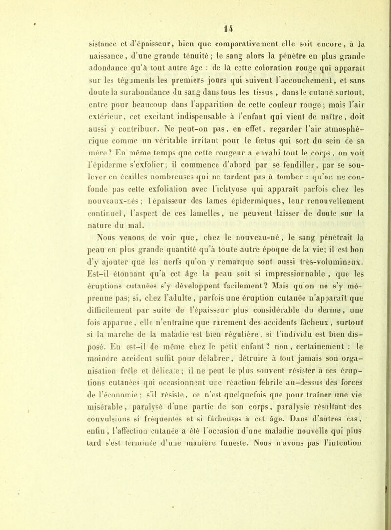 sistance et d’épaisseur, bien que comparativement elle soit encore, à la naissance, d’une grande ténuité; le sang alors la pénètre en plus grande adondance qu’à tout autre âge : de là cette coloration rouge qui apparaît sur les téguments les premiers jours qui suivent l’accoucbement, et sans doute la surabondance du sang dans tous les tissus , dans le cutané surtout, entre pour beaucoup dans l’apparition de cette couleur rouge; mais l’air extérieur, cet excitant indispensable à l’enfant qui vient de naître, doit aussi y contribuer. Ne peut-on pas, en elTet, regarder l’air atmosphé- rique comme un véritable irritant pour le fœtus qui sort du sein de sa mère? En même temps que cette rougeur a envahi tout le corps, on voit l’épiderme s’exfolier; il commence d’abord par se fendiller, par se sou- lever en écailles nombreuses qui ne tardent pas à tomber : qu’on ne con- fonde pas cette exfoliation avec l’iclityose qui apparaît parfois chez les nouveaux-nés ; l’épaisseur des lames épidermiques, leur renouvellement continuel, l’aspect de ces lamelles, ne peuvent laisser de doute sur la nature du mal. Nous venons de voir que, chez le nouveau-né, le sang pénétrait la peau en plus grande quantité qu’à toute autre époque de la vie; il est bon d’y ajouter que les nerfs qu’on y remarque sont aussi très-volumineux. Est-il étonnant qu’à cet âge la peau soit si impressionnable , que les éruptions cutanées s’y développent facilement ? Mais qu’on ne s’y mé- prenne pas; si, chez l’adulte, parfois une éruption cutanée n’apparaît que difficilement par suite de l’épaisseur plus considérable du derme, une fois apparue, elle n’entraîne que rarement des accidents fâcheux, surtout si la marche de la maladie est bien régulière, si l’individu est bien dis- posé. En est-il de même chez le petit enfant? non, certainement : le moindre accident suffit pour délabrer, détruire à tout jamais son orga- nisation frêle et délicate; il ne peut le plus souvent résister à ces érup- tions cutanées qui occasionnent une réaction fébrile au-dessus des forces de l’économie; s’il résiste, ce n’est quelquefois que pour traîner une vie misérable, paralysé d’une partie de son corps, paralysie résultant des convulsions si fréquentes et si fâcheuses à cet âge. Dans d’autres cas, enfin, l’affection cutanée a été l’occasion d’une maladie nouvelle qui plus tard s’est terminée d’une manière funeste. Nous n’avons pas l’intention