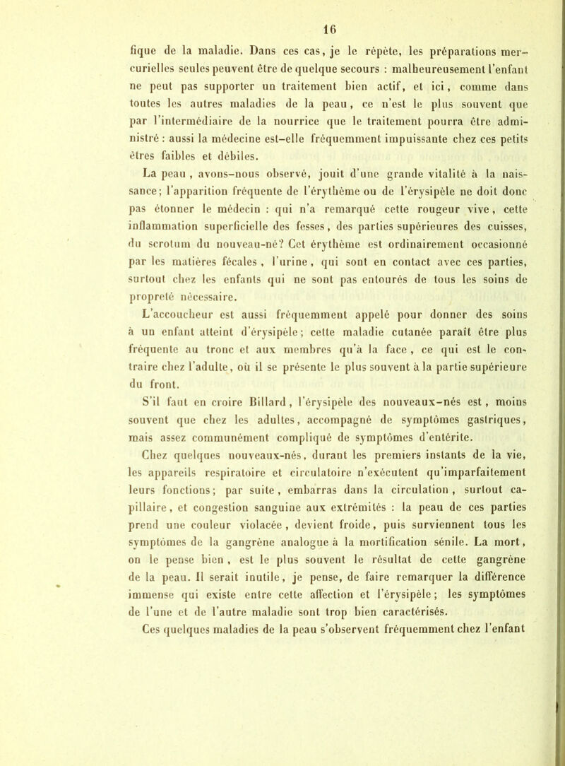 fîque de la maladie. Dans ces cas, je le répète, les préparations mer- curielles seules peuvent être de quelque secours : malheureusement l’enfant ne peut pas supporter un traitement bien actif, et ici, comme dans toutes les autres maladies de la peau, ce n’est le plus souvent que par l’intermédiaire de la nourrice que le traitement pourra être admi- nistré : aussi la médecine est-elle fréquemment impuissante chez ces petits êtres faibles et débiles. La peau , avons-nous observé, jouit d’une grande vitalité à la nais- sance; l’apparition fréquente de l’érythème ou de l’érysipèle ne doit donc pas étonner le médecin : qui n’a remarqué cette rougeur vive, cette inflammation superficielle des fesses, des parties supérieures des cuisses, du scrotum du nouveau-né? Cet érythème est ordinairement occasionné par les matières fécales, l’urine, qui sont en contact avec ces parties, surtout chez les enfants qui ne sont pas entourés de tous les soins de propreté nécessaire. L’accoucheur est aussi fréquemment appelé pour donner des soins à un enfant atteint d’érysipèle; celte maladie cutanée paraît être plus fréquente au tronc et aux membres qu’à la face , ce qui est le con- traire chez l’adulte, où il se présente le plus souvent à la partie supérieure du front. S’il faut en croire Billard , l’érysipèle des nouveaux-nés est, moins souvent qtie chez les adultes, accompagné de symptômes gastriques, mais assez communément compliqué de symptômes d’entérite. Chez quelques nouveaux-nés, durant les premiers instants de la vie, les appareils respiratoire et circulatoire n’exécutent qu’imparfaitement leurs fonctions; par suite, embarras dans la circulation, surtout ca- pillaire, et congestion sanguine aux extrémités : la peau de ces parties prend une couleur violacée, devient froide, puis surviennent tous les symptômes de la gangrène analogue à la mortification sénile. La mort, on le pense bien , est le plus souvent le résultat de cette gangrène de la peau. Il serait inutile, je pense, de faire remarquer la différence immense qui existe entre cette affection et l’érysipèle ; les symptômes de l’une et de l’autre maladie sont trop bien caractérisés. Ces quelques maladies de la peau s’observent fréquemment chez l’enfant