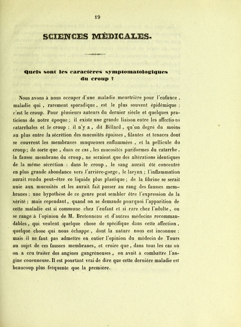 Quels sont les caractères symi>tomatolog;iques du croup ? Nous avons à nous occuper d’une maladie meurtrière pour l’enfance , maladie qui , rarement sporadique , est le plus souvent épidémique : c’est le croup. Pour plusieurs auteurs du dernier siècle et quelques pra- ticiens de notre époque ; il existe une grande liaison entre les affections catarrhales et le croup : il n’y a , dit Billard , qu’un degré du moins au plus entre la sécrétion des mucosités épaisses, filantes et tenaces dont se couvrent les membranes muqueuses enflammées , et la pellicule du croup; de sorte que , dans ce cas, les mucosités puriformes du catarrhe, la fausse membrane du croup, ne seraient que des altérations identiques de la même sécrétion : dans le croup , le sang aurait été concentré en plus grande abondance vers l’arrière-gorge, le larynx ; l’inflammation aurait rendu peut-être ce liquide plus plastique ; de la fibrine se serait unie aux mucosités et les aurait fait passer au rang des fausses mem- branes : une hypothèse de ce genre peut sembler être l’expression de la vérité ; mais cependant, quand on se demande pourquoi l’apparition de cette maladie est si commune chez l’enfant et si rare chez l’adulte, on se range à l’opinion de M. Bretonneau et d’autres médecins recomman- dables , qui veulent quelque chose de spécifique dans celte afl'ection , quelque chose qui nous échappe , dont la nature nous est inconnue ; mais il ne faut pas admettre en entier l’opinion du médecin de Tours au sujet de ces fausses membranes, et croire que, dans tous les cas où on a cru traiter des angines gangréneuses , on avait à combattre l’an- gine couenneuse. Il est pourtant vrai de dire que cette dernière maladie est beaucoup plus fréquente que la première.