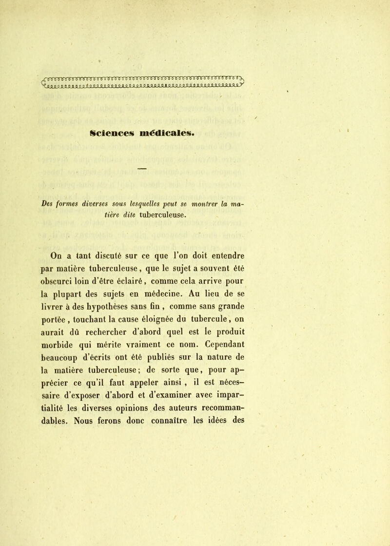 ïToircrT) (TT^ ^QqpoOPOQQ_P.oQQQOOOQOOQQOQ-£Q-Q-QQQQQÏH aimLiLÏLOJljlJ^^ Sciences médicales. Des formes diverses sous lesquelles peut se montrer la ma- tière dite tuberculeuse. On a tant discuté sur ce que l’on doit entendre par matière tuberculeuse, que le sujet a souvent été obscurci loin d’être éclairé, comme cela arrive pour la plupart des sujets en médecine. Au lieu de se livrer à des hypothèses sans fin , comme sans grande portée , touchant la cause éloignée du tubercule, on aurait dû rechercher d’abord quel est le produit morbide qui mérite vraiment ce nom. Cependant beaucoup d’écrits ont été publiés sur la nature de la matière tuberculeuse; de sorte que, pour ap- précier ce qu’il faut appeler ainsi, il est néces- saire d’exposer d’abord et d’examiner avec impar- tialité les diverses opinions des auteurs recomman- dables. Nous ferons donc connaître les idées des