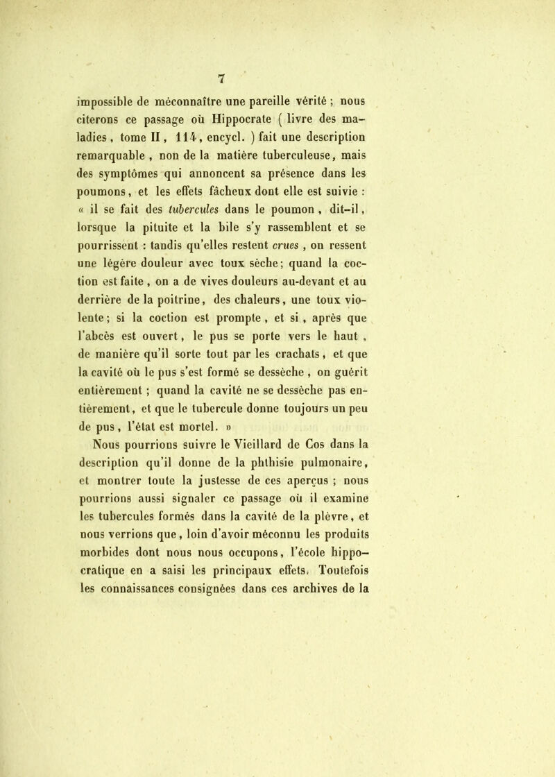 impossible de méconnaître une pareille vérité ; nous citerons ce passage oü Hippocrate ( livre des ma- ladies , tome II, 114, encycl. ) fait une description remarquable , non de la matière tuberculeuse, mais des symptômes qui annoncent sa présence dans les poumons, et les effets fâcheux dont elle est suivie : « il se fait des tubercules dans le poumon , dit-il, lorsque la pituite et la bile s’y rassemblent et se pourrissent : tandis qu’elles restent crues , on ressent une légère douleur avec toux sèche; quand la coc- tion est faite , on a de vives douleurs au-devant et au derrière de la poitrine, des chaleurs, une toux vio- lente ; si la coction est prompte , et si , après que l’abcès est ouvert, le pus se porte vers le haut , de manière qu’il sorte tout par les crachats, et que la cavité oü le pus s’est formé se dessèche , on guérit entièrement ; quand la cavité ne se dessèche pas en- tièrement, et que le tubercule donne toujours un peu de pus, l’état est mortel. » Nous pourrions suivre le Vieillard de Cos dans la description qu’il donne de la phthisie pulmonaire, et montrer toute la justesse de ces aperçus ; nous pourrions aussi signaler ce passage oü il examine les tubercules formés dans la cavité de la plèvre, et nous verrions que, loin d’avoir méconnu les produits morbides dont nous nous occupons, l’école hippo- cratique en a saisi les principaux effets, Toutefois les connaissances consignées dans ces archives de la