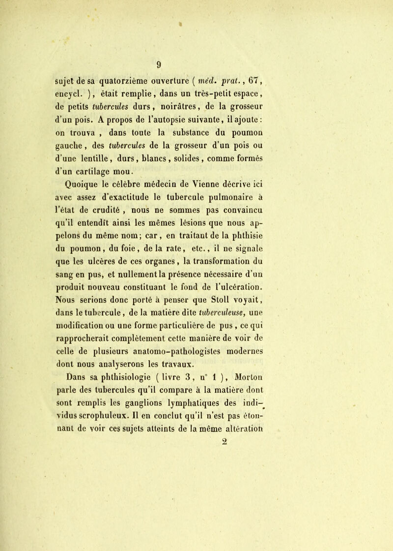 sujet de sa quatorzième ouverture ( méd. prat., 67, encycl. ), était remplie, dans un très-petit espace, de petits tubercules durs, noirâtres, de la grosseur d’un pois. A propos de l’autopsie suivante, il ajoute: on trouva , dans toute la substance du poumon gauche, des tubercules de la grosseur d’un pois ou d’une lentille, durs, blancs, solides, comme formés d’un cartilage mou. Quoique le célèbre médecin de Vienne décrive ici avec assez d’exactitude le tubercule pulmonaire à l’état de crudité , nous ne sommes pas convaincu qu’il entendît ainsi les mêmes lésions que nous ap- pelons du même nom; car, en traitant de la phthisie du poumon, du foie, delà rate, etc., il ne signale que les ulcères de ces organes, la transformation du sang en pus, et nullement la présence nécessaire d’un produit nouveau constituant le fond de l’ulcération. Nous serions donc porté à penser que Stoll voyait, dans le tubercule, de la matière dite tuberculeuse, une modification ou une forme particulière de pus, ce qui rapprocherait complètement cette manière de voir de celle de plusieurs anatomo-pathologistes modernes dont nous analyserons les travaux. Dans sa phthisiologie ( livre 3, n° 1 ), Morton parle des tubercules qu’il compare à la matière dont sont remplis les ganglions lymphatiques des indi-^ vidus scrophuleux. Il en conclut qu’il n’est pas éton- nant de voir ces sujets atteints de la même altération 9