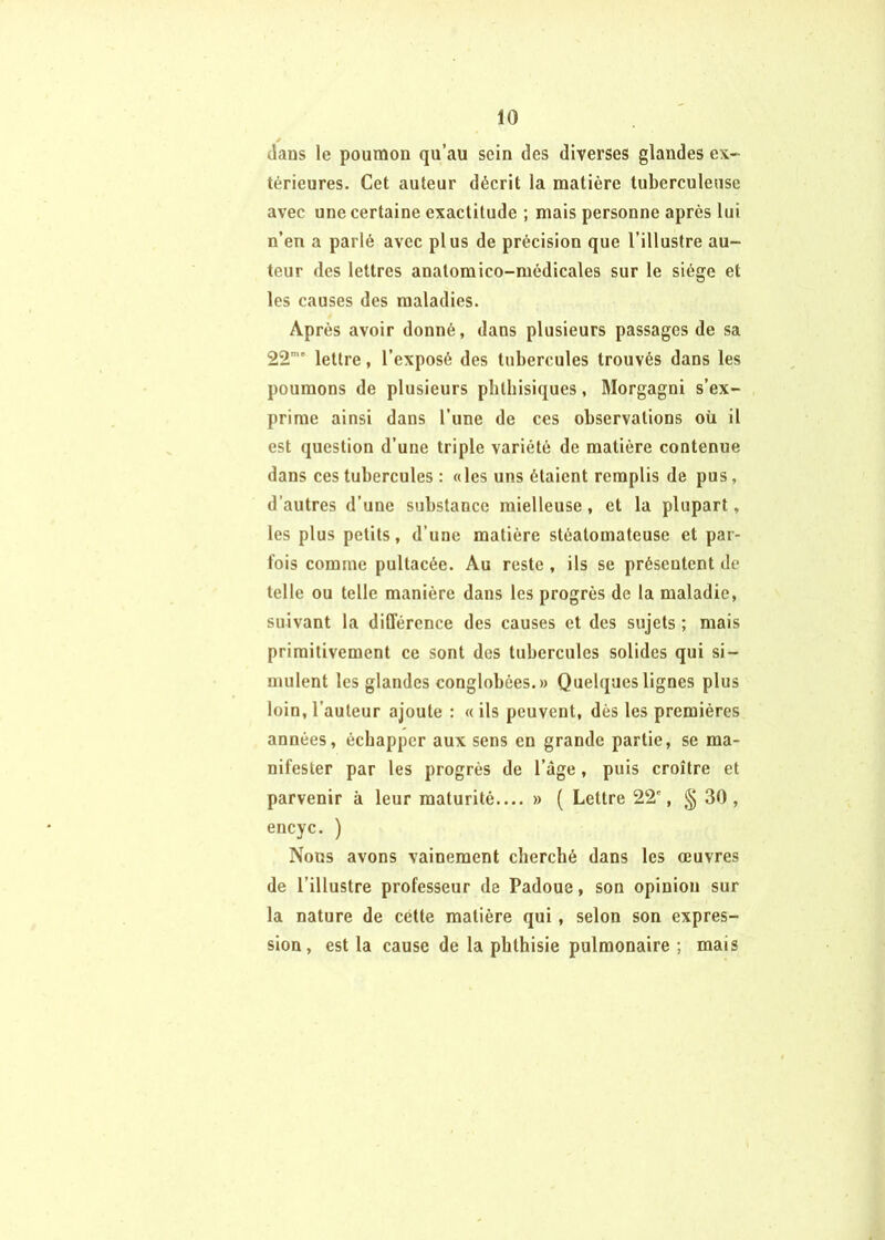 / dans le poumon qu’au sein des diverses glandes ex- térieures. Cet auteur décrit la matière tuberculeuse avec une certaine exactitude ; mais personne après lui n’en a parlé avec plus de précision que l’illustre au- teur des lettres anatoraico-médicales sur le siège et les causes des maladies. Après avoir donné, dans plusieurs passages de sa 22’” lettre, l’exposé des tubercules trouvés dans les poumons de plusieurs phthisiques, Morgagni s’ex- prime ainsi dans l’une de ces observations où il est question d’une triple variété de matière contenue dans ces tubercules : «les uns étaient remplis de pus, d’autres d’une substance mielleuse, et la plupart » les plus petits, d’une matière stéatomateuse et par- fois comme pultacée. Au reste , ils se présentent de telle ou telle manière dans les progrès de la maladie, suivant la différence des causes et des sujets ; mais primitivement ce sont des tubercules solides qui si- mulent les glandes conglobées.» Quebjues lignes plus loin, l’auteur ajoute : « ils peuvent, dès les premières années, échapper aux sens en grande partie, se ma- nifester par les progrès de l’àge, puis croître et parvenir à leur maturité,... » ( Lettre 22', § 30, encyc. ) Nous avons vainement cherché dans les œuvres de l’illustre professeur de Padoue, son opinion sur la nature de cette matière qui, selon son expres- sion, est la cause de la phthisie pulmonaire ; mais i