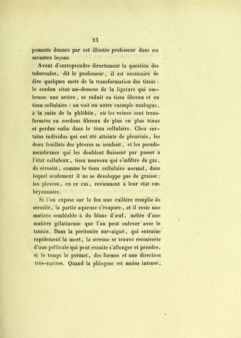 pements donnés par cet illustre professeur dans ses savantes leçons. Avant d’entreprendre directement la question des tubercules, dit le professeur, il est nécessaire de dire quelques mots de la transformation des tissus : le cordon situé au-dessous de la ligature qui em- brasse une artère , se réduit en tissu fibreux et en tissu cellulaire : on voit un autre exemple analogue, à la suite de la phlébite, où les veines sont trans- formées en cordons fibreux de plus en plus ténus et perdus enfin dans le tissu cellulaire. Chez cer- tains individus qui ont été atteints de pleurésie, les deux feuillets des plèvres se soudent, et les pseudo- membranes qui les doublent finissent par passer à l’état celluleux, tissu nouveau qui s’infiltre de gaz, de sérosité, comme le tissu cellulaire normal, dans lequel seulement il ne se développe pas de graisse ; les plèvres , en ce cas, reviennent à leur état em- bryonnaire. Si l’on expose sur le feu une cuillère remplie de sérosité, la partie aqueuse s’évapore, et il reste une matière semblable à du blanc d’œuf, mêlée d’une matière gélatineuse que l’on peut enlever avec le tannin. Dans la péritonite sur-aiguë, qui entraîne rapidement la mort, la séreuse se trouve recouverte d’une pellicule qui peut ensuite s’allonger et prendre, si le temps le permet, des formes et une direction très-variées. Quand la pblogose est moins intense,