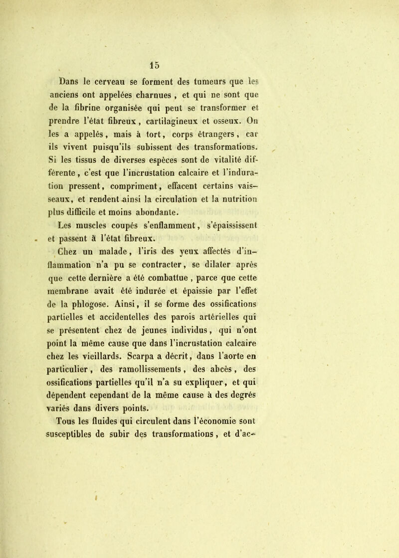 Dans le cerveau se forment des tumeurs que les anciens ont appelées charnues , et qui ne sont que de la fibrine organisée qui peut se transformer et prendre l’état fibreux, cartilagineux et osseux. On les a appelés, mais à tort, corps étrangers, car ils vivent puisqu’ils subissent des transformations. ^ Si les tissus de diverses espèces sont de vitalité dif- férente , c’est que l’incrustation calcaire et l’indura- tion pressent, compriment, effacent certains vais- seaux, et rendent Æiinsi la circulation et la nutrition plus difficile et moins abondante. Les muscles coupés s’enflamment, s’épaississent . et passent à l’état fibreux. Chez un malade, l’iris des yeux affectés d’in- flammation n’a pu se contracter, se dilater après que cette dernière a été combattue , parce que cette membrane avait été indurée et épaissie par l’effet de la phlogose. Ainsi, il se forme des ossifications partielles et accidentelles des parois artérielles qui se présentent chez de jeunes individus, qui n’ont point la même cause que dans l’incrustation calcaire chez les vieillards. Scarpa a décrit, dans l’aorte en particulier, des ramollissements, des abcès, des ossifications partielles qu’il n’a su expliquer, et qui dépendent cependant de la même cause à des degrés variés dans divers points. Tous les fluides qui circulent dans l’économie sont susceptibles de subir des transformations, et d’ac^