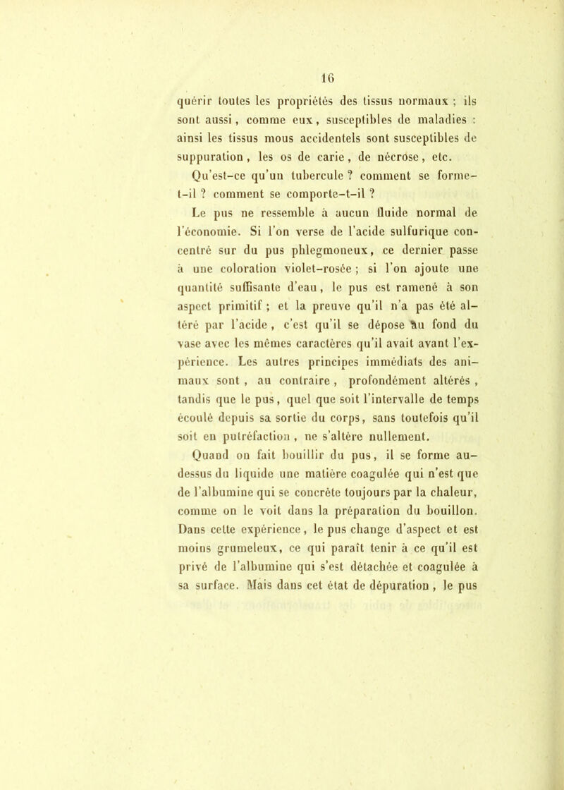 quérir toutes les propriétés des tissus uormaux ; ils sont aussi, comme eux, susceptibles de maladies : ainsi les tissus mous accidentels sont susceptibles de suppuration , les os de carie, de nécrose, etc. Qu’est-ce qu’un tubercule ? comment se forme- t-il ? comment se comporte-t-il ? Le pus ne ressemble à aucun Iluide normal de l’économie. Si l’on verse de l’acide sulfurique con- centré sur du pus plilegmoneux, ce dernier passe à une coloration violet-rosée ; si l’on ajoute une quantité suffisante d’eau, le pus est ramené à son aspect primitif ; et la preuve qu’il n’a pas été al- téré par l’acide , c’est qu’il se dépose üu fond du vase avec les mêmes caractères qu’il avait avant l’ex- périence. Les autres principes immédiats des ani- maux sont , au contraire , profondément altérés , tandis que le pus, quel que soit l’intervalle de temps écoulé depuis sa sortie du corps, sans toutefois qu’il soit eu putréfaction , ne s’altère nullement. Quand ou fait bouillir du pus, il se forme au- dessus du liquide une matière coagulée qui n’est que de l’albumine qui se concrète toujours par la chaleur, comme on le voit dans la préparation du bouillon. Dans celte expérience, le pus change d’aspect et est moins grumeleux, ce qui paraît tenir à ce qu’il est privé de l’albumine qui s’est détachée et coagulée à sa surface. Mais dans cet état de dépuration , le pus