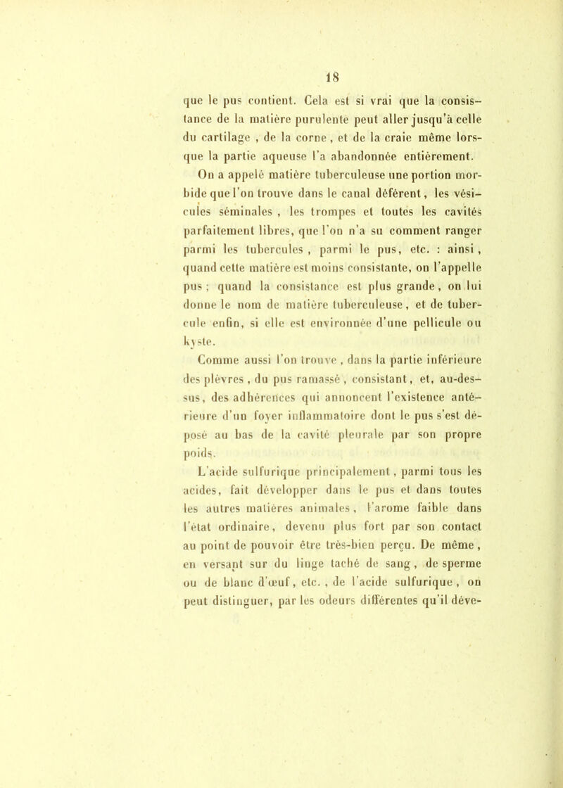 que le pus contient. Cela est si vrai que la consis- tance de la matière purulente peut aller jusqu’à celle du cartilage , de la corne, et de la craie même lors- (jue la partie aqueuse l’a abandonnée entièrement. On a appelé matière tuberculeuse une portion mor- bide que l’on trouve dans le canal déférent, les vési- cules séminales , les trompes et toutes les cavités parfaitement libres, que l’on n’a su comment ranger parmi les tubercules, parmi le pus, etc. : ainsi, (juand cette matière est moins consistante, on l’appelle pus; quand la consistance est plus grande, on lui donne le nom de matière tuberculeuse, et de tuber- cule enfin, si elle est environnée d’une pellicule ou lv> ste. Comme aussi l’on trouve, dans la partie inférieure des j)lèvres , du pus ramassé , consistant, et, au-des- sus, des adhérences qui annoncent l’existence anté- rieure d’un foyer inllammatoire dont le pus s’est dé- posé au bas de la cavité pleurale par son propre poids. L’acide sulfurique principalement, parmi tous les acides, fait développer dans le pus et dans toutes les autres matières animales, l’arome faible dans l’état ordinaire, devenu plus fort par son contact au point de pouvoir être très-bien perçu. De même, en versant sur du linge taché de sang, de sperme ou de blanc d’œuf, etc. , de l’acide sulfurique, on peut distinguer, par les odeurs différentes qu’il déve-