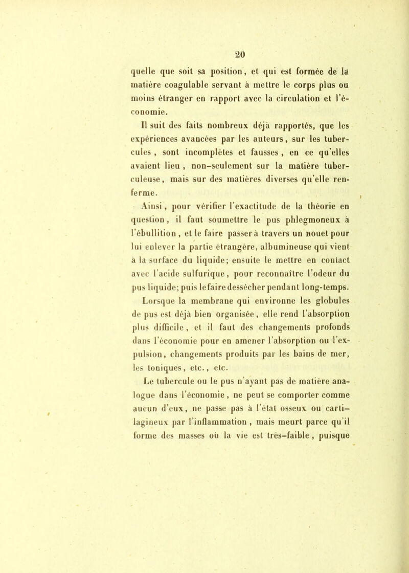 2Ü quelle que soit sa posiliou, et qui est formée de la matière coagulable servant à mettre le corps plus ou moins étranger en rapport avec la circulation et l’é- conomie. Il suit des faits nombreux déjà rapportés, que les expériences avancées par les auteurs, sur les tuber- cules , sont incomplètes et fausses , en ce qu’elles avaient lieu , non-seulement sur la matière tuber- culeuse, mais sur des matières diverses qu’elle ren- ferme. Ainsi, pour vérifier l’exactitude de la théorie en question, il faut soumettre le pus phlegmoneux à l’ébullition , et le faire passera travers un nouet pour lui enlever la partie étrangère, albumineuse qui vient à la surface du liquide; ensuite le mettre en contact avec l’acide sulfurique, pour reconnaître l’odeur du pus liquide; puis lefairedessécher pendant long-temps. Lorsque la membrane qui environne les globules de pus est déjà bien organisée, elle rend l’absorption plus difficile , et il faut des changements profonds dans l’économie pour en amener l’absorption ou l’ex- pulsion, changements produits par les bains de mer, les toniques, etc., etc. Le tubercule ou le pus n’ayant pas de matière ana- logue dans l’économie, ne peut se comporter comme aucun d’eux, ne passe pas à l’état osseux ou carti- lagineux par l’inllammation , mais meurt parce qu’il forme des masses où la vie est très-faible , puisque