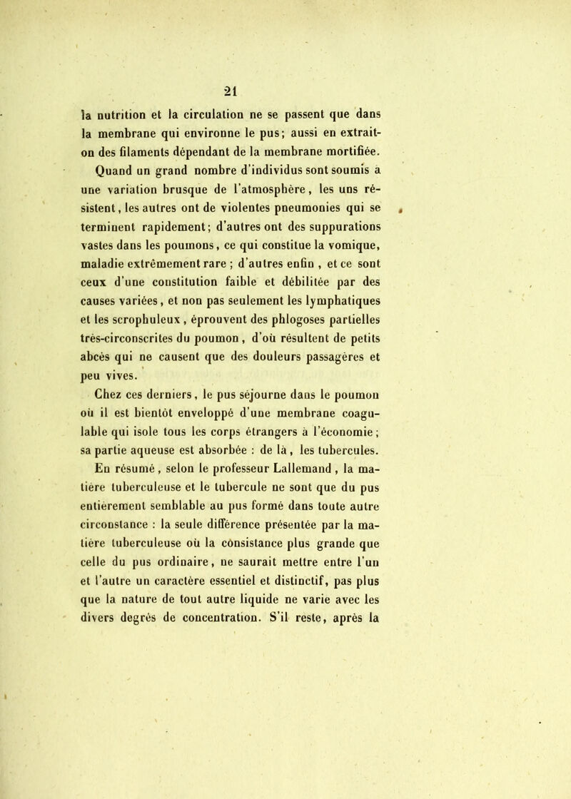 la nutrition et la circulation ne se passent que dans la membrane qui environne le pus; aussi en extrait- on des filaments dépendant de la membrane mortifiée. Quand un grand nombre d’individus sont soumis a une variation brusque de l’atmosphère, les uns ré- sistent, les autres ont de violentes pneumonies qui se terminent rapidement; d’autres ont des suppurations vastes dans les poumons, ce qui constitue la vomique, maladie extrêmement rare ; d’autres enfin , et ce sont ceux d’une constitution faible et débilitée par des causes variées, et non pas seulement les lymphatiques et les scrophuleux, éprouvent des phlogoses partielles trés-circonscrites du poumon , d’où résultent de petits abcès qui ne causent que des douleurs passagères et peu vives. Chez ces derniers, le pus séjourne dans le poumon où il est bientôt enveloppé d’une membrane coagu- lable qui isole tous les corps étrangers à l’économie ; sa partie aqueuse est absorbée : de là, les tubercules. En résumé , selon le professeur Lallemand , la ma- tière tuberculeuse et le tubercule ne sont que du pus entièrement semblable au pus formé dans toute autre circonstance : la seule ditférence présentée par la ma- tière tuberculeuse où la consistance plus grande que celle du pus ordinaire, ne saurait mettre entre l’un et l’autre un caractère essentiel et distinctif, pas plus que la nature de tout autre liquide ne varie avec les divers degrés de concentration. S’il reste, après la