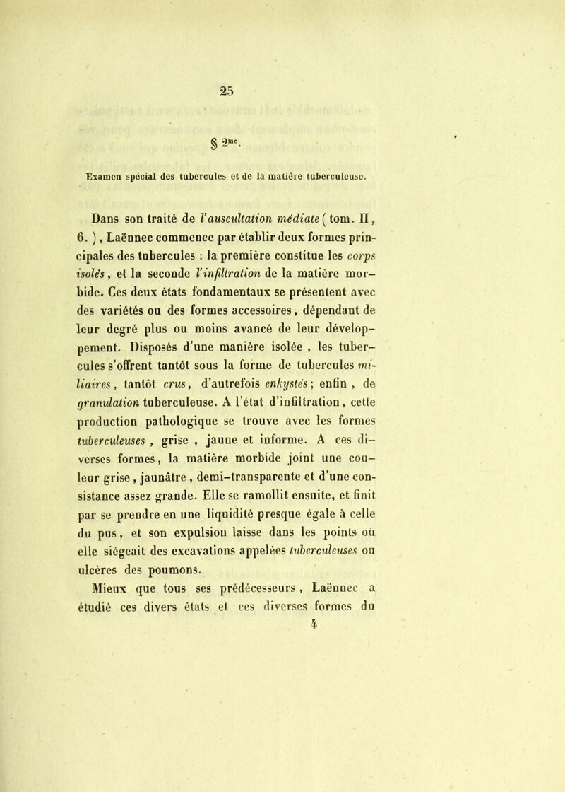 § 2“'. Examen spécial des tubercules et de la matière tuberculeuse. Dans son traité de l’auscultation médiate [tom. II, 6. ), Laënnec commence par établir deux formes prin- cipales des tubercules : la première constitue les corps isolés, et la seconde l’infiltration de la matière mor- bide. Ces deux états fondamentaux se présentent avec des variétés ou des formes accessoires, dépendant de leur degré plus ou moins avancé de leur dévelop- pement. Disposés d’une manière isolée , les tuber- cules s’offrent tantôt sous la forme de tubercules mi- liaires, tantôt crus, d’autrefois en/it/s^es; enfin , de granulation tuberculeuse. A l’élat d’infiltration, cette production pathologique se trouve avec les formes tuberculeuses , grise , jaune et informe. A ces di- verses formes, la matière morbide joint une cou- leur grise , jaunâtre, demi-transparente et d’une con- sistance assez grande. Elle se ramollit ensuite, et finit par se prendre en une liquidité presque égale à celle du pus, et son expulsion laisse dans les points oü elle siégeait des excavations appelées tuberculeuses ou ulcères des poumons. Mieux que tous ses prédécesseurs, Laënnec a étudié ces divers états et ces diverses formes du 5-