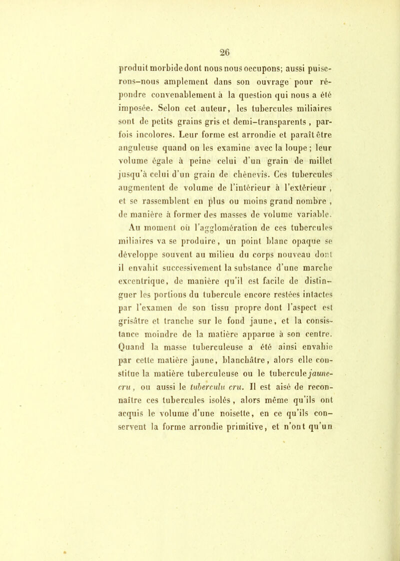 produit morbide dont nous nous oecupons; aussi puise- rons-nous amplement dans son ouvrage pour ré- pondre convenablement à la question qui nous a été imposée. Selon cet auteur, les tubercules miliaires sont de petits grains gris et demi-transparents , par- fois incolores. Leur forme est arrondie et paraît être anguleuse quand on les examine avec la loupe ; leur volume égale à peine celui d’un grain de millet jusqu’à celui d’un grain de cliènevis. Ces tubercules augmentent de volume de l’intérieur à l’extérieur , et se rassemblent en plus ou moins grand nombre , de manière à former des masses de volume variable. .\u moment où l’agglomération de ces tubercules miliaires va se produire, un point blanc opaque se développe souvent au milieu du corps nouveau dont il envahit successivement la substance d’une marche excentrique, de manière qu’il est facile de distin- guer les portions du tubercule encore restées intactes par l’examen de son tissu propre dont l’aspect est grisâtre et tranche sur le fond jaune, et la consis- tance moindre de la matière apparue à son centre. Quand la masse tuberculeuse a été ainsi envahie par cette matière jaune, blanchâtre, alors elle con- stitue la matière tuberculeuse ou le tuberculejaune- cru, ou aussi le tuherculu cru. Il est aisé de recon- naître ces tubercules isolés, alors même qu’ils ont acquis le volume d’une noisette, en ce qu’ils con- servent la forme arrondie primitive, et n’ont qu’un