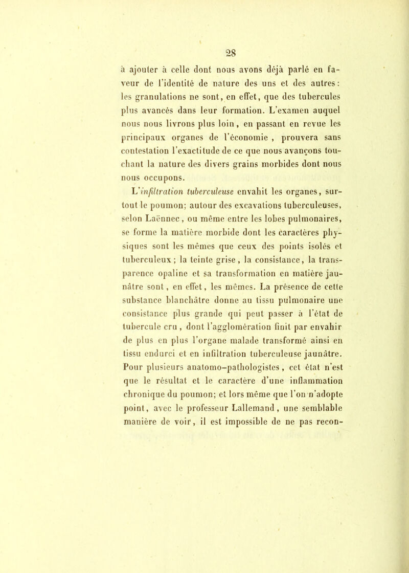 à ajouter à celle dont nous avons déjà parlé en fa- veur de l'identité de nature des uns et des autres: les granulations ne sont, en effet, que des tubercules plus avancés dans leur formation. L’examen auquel nous nous livrons plus loin, en passant en revue les principaux organes de l’économie , prouvera sans contestation l’exactitude de ce que nous avançons tou- chant la nature des divers grains morbides dont nous nous occupons. Vinfiliration tuberculeuse envahit les organes, sur- tout le poumon; autour des excavations tuberculeuses, selon Laënnec, ou même entre les lobes pulmonaires, se forme la matière morbide dont les caractères phy- siques sont les mêmes que ceux des points isolés et tuberculeux; la teinte grise, la consistance, la trans- parence opaline et sa transformation en matière jau- nâtre sont, en effet, les mêmes. La présence de cette substance blanchâtre donne au tissu pulmonaire une consistance plus grande qui peut passer à l’état de tubercule cru , dont l’agglomération finit par envahir de plus en plus l’organe malade transformé ainsi en tissu endurci et en infiltration tuberculeuse jaunâtre. Pour plusieurs anatomo-pathologistes, cet état n’est que le résultat et le caractère d’une inflammation chronique du poumon; et lors même que l’on n’adopte point, avec le professeur Lallemand, une semblable manière de voir, il est impossible de ne pas recon-