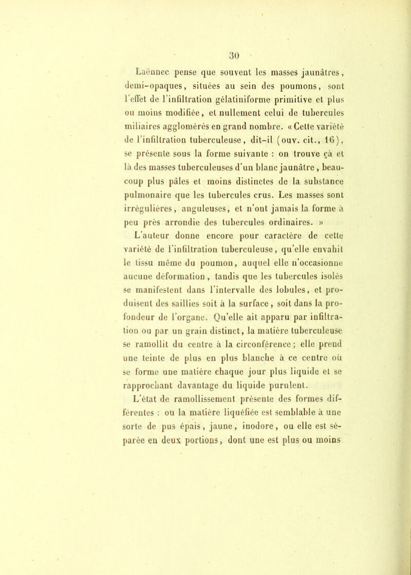 Laënnec pense que souvent les masses jaunâtres, demi-opaques, situées au sein des poumons, sont l’edét de l’infiltration gélatiniforme primitive et plus ou moins modifiée, et nullement celui de tubercules miliaires agglomérés en grand nombre. « Cette variété de l’infiltration tuberculeuse, dit-il (ouv. cit., IG), se présente sous la forme suivante : on trouve çà et là des masses tuberculeuses d’un blanc jaunâtre , beau- coup plus pâles et moins distinctes de la substance pulmonaire que les tubercules crus. Les masses sont irrégulières, anguleuses, et n’ont jamais la forme à peu prés arrondie des tubercules ordinaires. » L’auteur donne encore pour caractère de cette variété de l’infiltration tuberculeuse, qu’elle envahit le tissu même du poumon, auquel elle n’occasionne aucune déformation, tandis que les tubercules isolés se manifestent dans l’intervalle des lobules, et pro- duisent des saillies soit à la surface , soit dans la pro- fondeur de l’organe. Qu’elle ait apparu par infiltra- tion ou par un grain distinct, la matière tuberculeuse se ramollit du centre à la circonférence; elle prend une teinte de plus en plus blanche à ce centre oü se forme une matière chaque jour plus liquide et se rapprochant davantage du liquide purulent. L’état de ramollissement présente des formes dif- férentes : ou la matière liquéfiée est semblable à une sorte de pus épais, jaune, inodore, ou elle est sé- parée en deux portions, dont une est plus ou moins