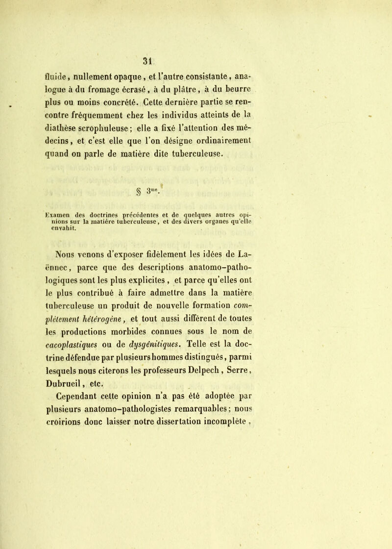 fluide, nullement opaque, et l’autre consistante, ana- logue à du fromage écrasé, à du plâtre, à du beurre plus ou moins concrété. Celte dernière partie se ren- contre fréquemment chez les individus atteints de la diathèse scrophuleuse ; elle a fixé l’attention des mé- decins, et c’est elle que l’on désigne ordinairement quand on parle de matière dite tuberculeuse. % 3“®. Kxamen des doctrines précédentes et de quelques autres opi- nions sur la matière tuberculeuse, et des divers organes qu’elle envahit. Nous venons d’exposer fidèlement les idées de La- ënnec, parce que des descriptions anatomo-patho- logiques sont les plus explicites , et parce qu’elles ont le plus contribué à faire admettre dans la matière tuberculeuse un produit de nouvelle formation com- })lèlement hétérogène, et tout aussi différent de toutes les productions morbides connues sous le nom de cacoplastiques ou de dtjsgénüiques. Telle est la doc- trine défendue par plusieurs hommes distingués, parmi lesquels nous citerons les professeurs Delpech, Serre, Dubrueil, etc. Cependant celte opinion n’a pas été adoptée par plusieurs anatomo-pathologistes remarquables; nous croirions donc laisser notre dissertation incomplète ,