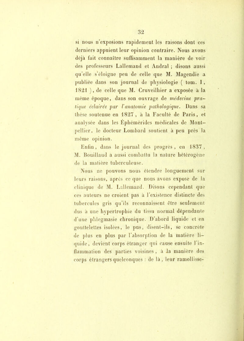 si nous n’exposions rapidement les raisons dont ces derniers appuient leur opinion contraire. Nous avons déjà fait connaître suffisamment la manière de voir des professeurs Lallemand et Andral ; disons aussi qu’elle s’éloigne peu de celle que M. Magendie a publiée dans son journal de physiologie ( tom. I, 1821 ), de celle que M. Cruveilhier a exposée à la même époque, dans son ouvrage de médecine 'pra- tique éclairée par Vanalornie pathologique. Dans sa thèse soutenue en 1827, à la Faculté de Paris, et analysée dans les Éphémérides médicales de Mont- pellier, le docteur Lombard soutient à peu près la même opinion. Enfin, dans le journal des progrès, en 1837, M. llouillaud a aussi combattu la nature hétérogène de la matière tuberculeuse. Nous ne pouvons nous étendre longuement sur leurs raisons, après ce que nous avons exposé de la clinique de ^1. Lallemand. Disons cependant que ces auteurs ne croient pas à l’existence distincte des tubercules gris qu’ils reconnaissent être seulement dus à une hypertrophie du tissu normal dépendante d'une phlegmasie chronique. D’abord liquide et en gouttelettes isolées, le pus, disent-ils, se concrète de plus en plus par l’absorption de la matière li- (juide, devient corps étranger qui cause ensuite l’in- llammation des parties voisines, à la manière des corps étrangers quelconques : de là, leur ramollisse-