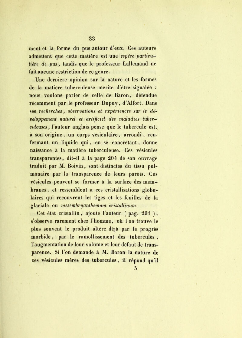 ment et la forme du pus autour d’eux. Ces auteurs admettent que cette matière est une espèce particu- lière de pus, tandis que le professeur Lallemand ne fait aucune restriction de ce genre. Une dernière opinion sur la nature et les formes de la matière tuberculeuse mérite d’être signalée : nous voulons parler de celle de Baron, défendue récemment par le professeur Dupuy, d’Alfort. Dans ses recherches, observations et expériences sur le dé- veloppement naturel et artificiel des maladies tuber- culeuses , l’auteur anglais pense que le tubercule est, à son origine, un corps vésiculaire, arrondi, ren- fermant un liquide qui, en se concrélant, donne naissance à la matière tuberculeuse. Ces vésicules transparentes, dit-il à la page 204 de son ouvrage traduit par M. Boivin, sont distinctes du tissu pul- monaire par la transparence de leurs parois. Ces vésicules peuvent se former à la surface des mem- branes, et ressemblent à ces cristallisations globu- laires qui recouvrent les tiges et les feuilles de la glaciale ou mesembryanthemum cristallinum. Cet état cristallin, ajoute l’auteur ( pag. 291 ), s’observe rarement chez l’homme, où l’on trouve le plus souvent le produit altéré déjà par le progrès morbide, par le ramollissement des tubercules , l’augmentation de leur volume et leur défaut de trans- parence. Si l’on demande à M. Baron la nature de ces vésicules mères des tubercules, il répond qu’il 5