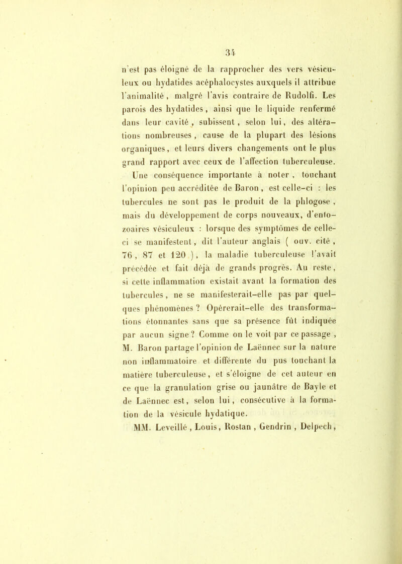 3i n’est pas éloigné de la rapprocher des vers vésicii- leux ou hydatides acéphalocystes auxquels il attribue l’animalité , malgré l’avis contraire de Rudolfi, Les parois des hydatides, ainsi que le liquide renfermé dans leur cavité, subissent, selon lui, des altéra- tions nombreuses, cause de la plupart des lésions organiques, et leurs divers changements ont le plus grand rapport avec ceux de l’affection tuberculeuse. Une conséquence importante à noter . touchant l’opinion peu accréditée de Baron , est celle-ci : les tubercules ne sont pas le produit de la phlogose , mais du développement de corps nouveaux, d’enlo- zoaires vésiculeux : lorsque des symptômes de celle- ci se manifestent, dit l’auteur anglais ( ouv. cité , 76, 87 et 120 ), la maladie tuberculeuse l’avait précédée et fait déjà de grands progrès. Au reste, si cette inQammation existait avant la formation des tubercules, ne se manifesterait-elle pas par quel- ques phénomènes ? Opérerait-elle des transforma- tions étonnantes sans que sa présence fût indiquée par aucun signe? Comme on le voit par ce passage , M. Baron partage l’opinion de Laënnec sur la nature non inflammatoire et différente du pus touchant la matière tuberculeuse, et s’éloigne de cet auteur en ce que la granulation grise ou jaunâtre de Bayle et de Laënnec est, selon lui, consécutive à la forma- tion de la vésicule hydatique. MM. Leveillé , Louis, Bostan , Gendrin , Delpech,