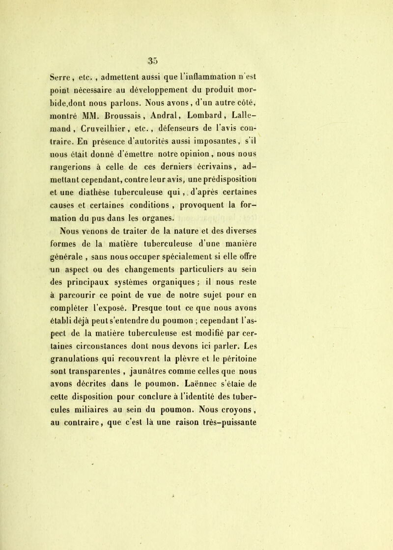Serre , etc. , admettent aussi que l’inflammation n’est point nécessaire au développement du produit mor- bide.dont nous parlons. Nous avons, d’un autre côté, montré MM. Broussais, Andral, Lombard, Lalle- mand , Cruveilhier, etc., défenseurs de l’avis con- traire. En présence d’autorités aussi imposantes, s’il nous était donné d’émettre notre opinion, nous nous rangerions à celle de ces derniers écrivains, ad- mettant cependant, contre leur avis, une prédisposition et une diathèse tuberculeuse qui,, d’après certaines causes et certaines conditions , provoquent la for- mation du pus dans les organes. Nous venons de traiter de la nature et des diverses formes de la matière tuberculeuse d’une manière générale , sans nous occuper spécialement si elle offre un aspect ou des changements particuliers au sein des principaux systèmes organiques ; il nous reste à parcourir ce point de vue de notre sujet pour en compléter l’exposé. Presque tout ce que nous avons établi déjà peut s’entendre du poumon ; cependant l’as- pect de la matière tuberculeuse est modifié par cer- taines circonstances dont nous devons ici parler. Les granulations qui recouvrent la plèvre et le péritoine sont transparentes , jaunâtres comme celles que nous avons décrites dans le poumon. Laënnec s’étale de cette disposition pour conclure à l’identité des tuber- cules miliaires au sein du poumon. Nous croyons, au contraire, que c’est là une raison très-puissante