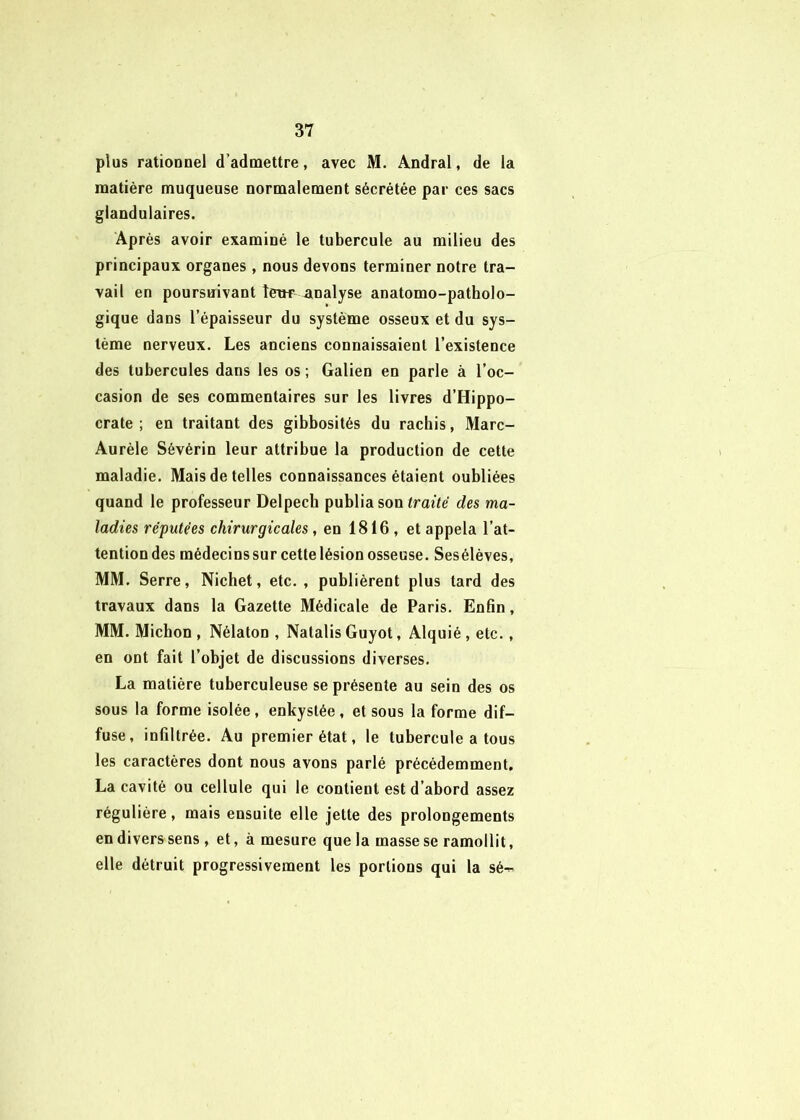 plus rationnel d’admettre, avec M. Andral, de la matière muqueuse normalement sécrétée par ces sacs glandulaires. Après avoir examiné le tubercule au milieu des principaux organes, nous devons terminer notre tra- vail en poursnivant îew analyse anatomo-patholo- gique dans l’épaisseur du système osseux et du sys- tème nerveux. Les anciens connaissaient l’existence des tubercules dans les os ; Galien en parle à l’oc- casion de ses commentaires sur les livres d’Hippo- crate ; en traitant des gibbosités du rachis, Marc- Aurèle Sévérin leur attribue la production de cette maladie. Mais de telles connaissances étaient oubliées quand le professeur Delpech publia son <rai<e des ma- ladies réputées chirurgicales, en 1816, et appela l’at- tention des médecins sur cette lésion osseuse. Sesélèves, MM. Serre, Nichet, etc. , publièrent plus tard des travaux dans la Gazette Médicale de Paris. Enfin, MM. Michon , Nélaton , Natalis Guyot, Alquié, etc., en ont fait l’objet de discussions diverses. La matière tuberculeuse se présente au sein des os sous la forme isolée, enkystée , et sous la forme dif- fuse, infiltrée. Au premier état, le tubercule a tous les caractères dont nous avons parlé précédemment. La cavité ou cellule qui le contient est d’abord assez régulière, mais ensuite elle jette des prolongements en divers sens , et, à mesure que la masse se ramollit, elle détruit progressivement les portions qui la sé-^