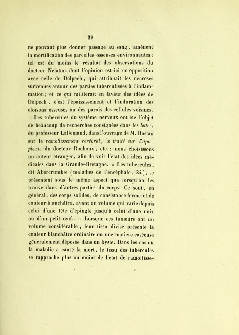 ne pouvant plus donner passage au sang , amènent la mortification des parcelles osseuses environnantes ; tel est du moins le résultat des observations du docteur Nélaton, dont l’opinion est ici en opposition avec celle de Delpech , qui attribuait les nécroses survenues autour des parties tuberculisées à l’inflam- mation ; et ce qui militerait en faveur des idées de Delpech , c’est l’épaississement et l’induration des cloisons osseuses ou des parois des cellules voisines. Les tubercules du système nerveux ont été l’objet de beaucoup de recherches consignées dans les lettres du professeur Lallemand, dans l’ouvrage de M. Rostan sur le ramollissement cérébral, le traité sur l’apo- plexie du docteur Roclioux, etc. ; nous choisissons un auteur étranger, afin de voir l’état des idées mé- dicales dans la Grande-Bretagne. « Les tubercules, dit Abercrumbie (maladies de l’encéphale, 24), se présentent sous le même aspect que lorsqu’on les trouve dans d’autres parties du corps. Ce sont, en général, des corps solides, de consistance ferme et de couleur blanchâtre, ayant un volume qui varie depuis celui d’une tête d’épingle jusqu’à celui d’une noix ou d’un petit œuf Lorsque ces tumeurs ont un volume considérable , leur tissu divisé présente la couleur blanchâtre ordinaire ou une matière caséeuse généralement déposée dans un kyste. Dans les cas oü la maladie a causé la mort, le tissu des tubercules se rapproche plus ou moins de l’état de ramollisse-