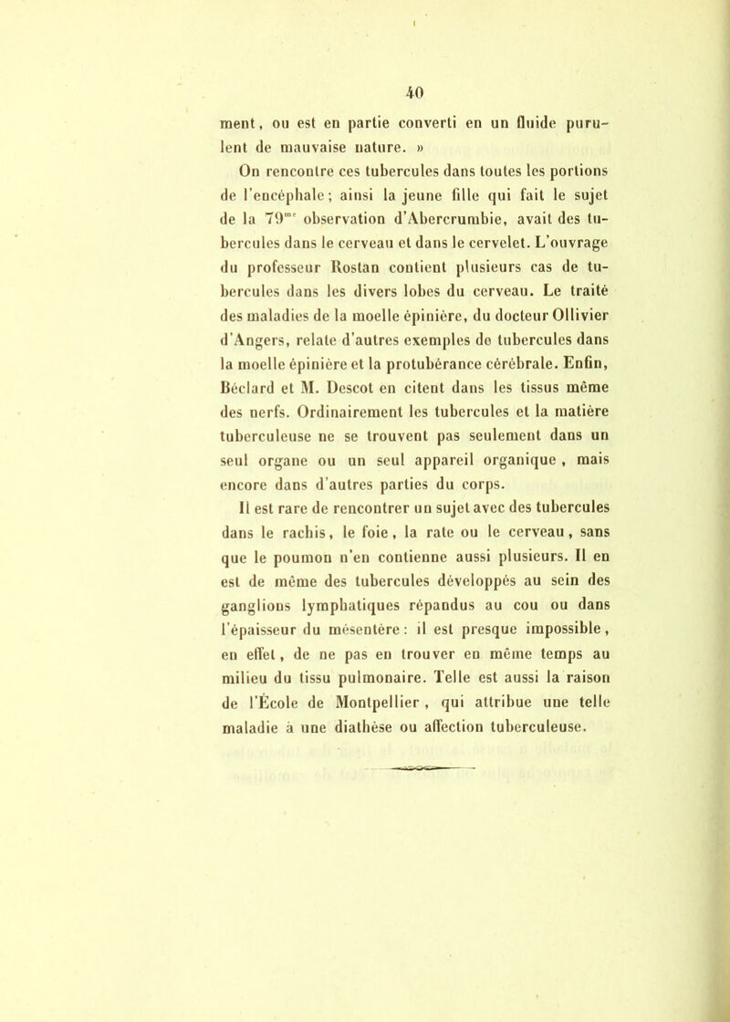 ment, ou est en partie converti en un fluide puru- lent de mauvaise nature. » On rencontre ces tubercules dans toutes les portions de l’encéphale; ainsi la jeune fille qui fait le sujet de la T0“' observation d’Abercrumbie, avait des tu- bercules dans le cerveau et dans le cervelet. L’ouvrage du professeur Rostan contient plusieurs cas de tu- bercules dans les divers lobes du cerveau. Le traité des maladies de la moelle épinière, du docteur Ollivier d’Angers, relate d’autres exemples do tubercules dans la moelle épinière et la protubérance cérébrale. Enfin, Réclard et M. Descot en citent dans les tissus même des nerfs. Ordinairement les tubercules et la matière tuberculeuse ne se trouvent pas seulement dans un seul organe ou un seul appareil organique , mais encore dans d’autres parties du corps. Il est rare de rencontrer un sujet avec des tubercules dans le rachis, le foie, la rate ou le cerveau, sans que le poumon n’en contienne aussi plusieurs. Il en est de même des tubercules développés au sein des ganglions lymphatiques répandus au cou ou dans l’épaisseur du mésentère: il est presque impossible, en effet, de ne pas en trouver en même temps au milieu du tissu pulmonaire. Telle est aussi la raison de l’École de Montpellier , qui attribue une telle maladie à une diathèse ou affection tuberculeuse.