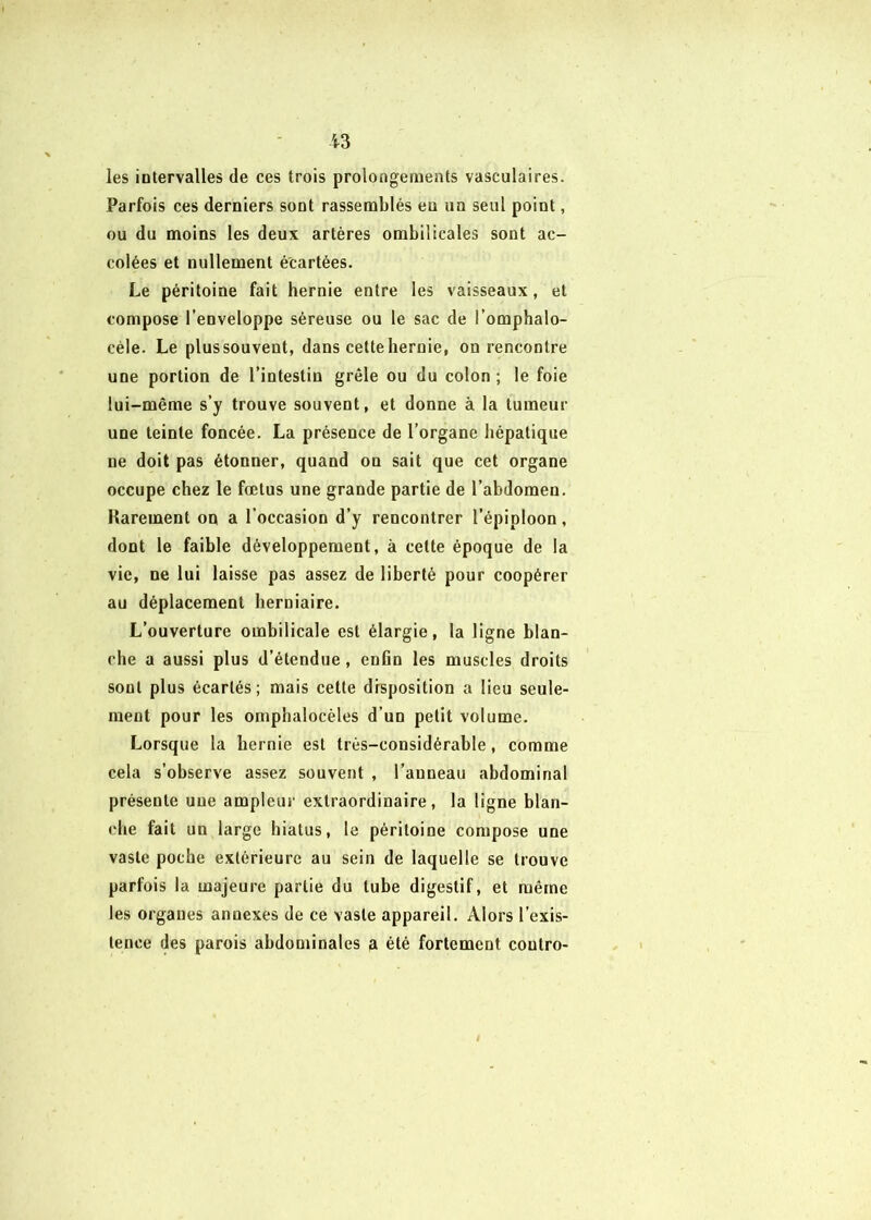 les intervalles de ces trois prolongements vasculaires. Parfois ces derniers sont rassemblés eu un seul point, ou du moins les deux artères ombilicales sont ac- colées et nullement écartées. Le péritoine fait hernie entre les vaisseaux, et compose l’enveloppe séreuse ou le sac de l’omphalo- céle. Le plus souvent, dans cette hernie, on rencontre une portion de l’intestin grêle ou du colon ; le foie lui-même s’y trouve souvent, et donne à la tumeur une teinte foncée. La présence de l’organe hépatique ne doit pas étonner, quand on sait que cet organe occupe chez le fœtus une grande partie de l’abdomen. Rarement on a l’occasion d’y rencontrer l’épiploon, dont le faible développement, à cette époque de la vie, ne lui laisse pas assez de liberté pour coopérer au déplacement herniaire. L’ouverture ombilicale est élargie, la ligne blan- che a aussi plus d’étendue , enfin les muscles droits sont plus écartés; mais cette disposition a lieu seule- ment pour les omphalocèles d’un petit volume. Lorsque la hernie est très-considérable, comme cela s’observe assez souvent , l’anneau abdominal présente une ampleur extraordinaire, la ligne blan- che fait un large hiatus, le péritoine compose une vaste poche extérieure au sein de laquelle se trouve parfois la majeure partie du tube digestif, et même les organes annexes de ce vaste appareil. Alors l’exis- tence des parois abdominales a été fortement contre-