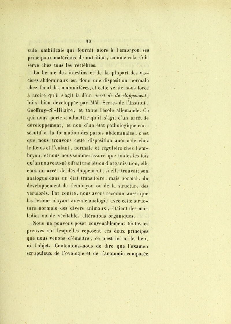 cule ombilicale qui fournit alors à l’embryon ses principaux matériaux de nutrition, comme cela s’ob- serve chez tous les vertébrés. La hernie des intestins et de la plupart des vis- cères abdominaux est donc une disposition normale chez l’œuf des mammifères, et celte vérité nous force à croire qu’il s’agit là d’un arrêt de développement, loi si bien développée par MM. Serres de l’Institut , Geolfroy-S'-Hilaire, et toute l’école allemande. Ce qui nous porte à admettre qu’il s’agit d’un arrêt de développement, et non d’un état patliologique con- sécutif à la formation des parois abdominales, c’est que nous trouvons cette disposition anormale chez le fœtus et l’enfant, normale et régulière chez l’em- bryon; et nous nous sommes assuré que toutes les fois qu’un nouveau-né offraitune lésion d’organisation, elle était un arrêt de développement, si elle trouvait son analogue dans un état transitoire, mais normal , du développement de l’embryon ou de la structure des vertébrés. Par contre, nous avons reconnu aussi que les lésions n’ayant aucune analogie avec celte struc- ture normale des divers animaux , étaient des ma- ladies ou de véritables altérations organiques. Nous ne pouvons poser convenablement toutes les preuves sur lesquelles reposent ces deux principes que nous venons d’émettre ; ce n’est ici ni le lieu, ni I objet. Contentons-nous de dire que l’examen scrupuleux de l’ovologie et de l’anatomie comparée