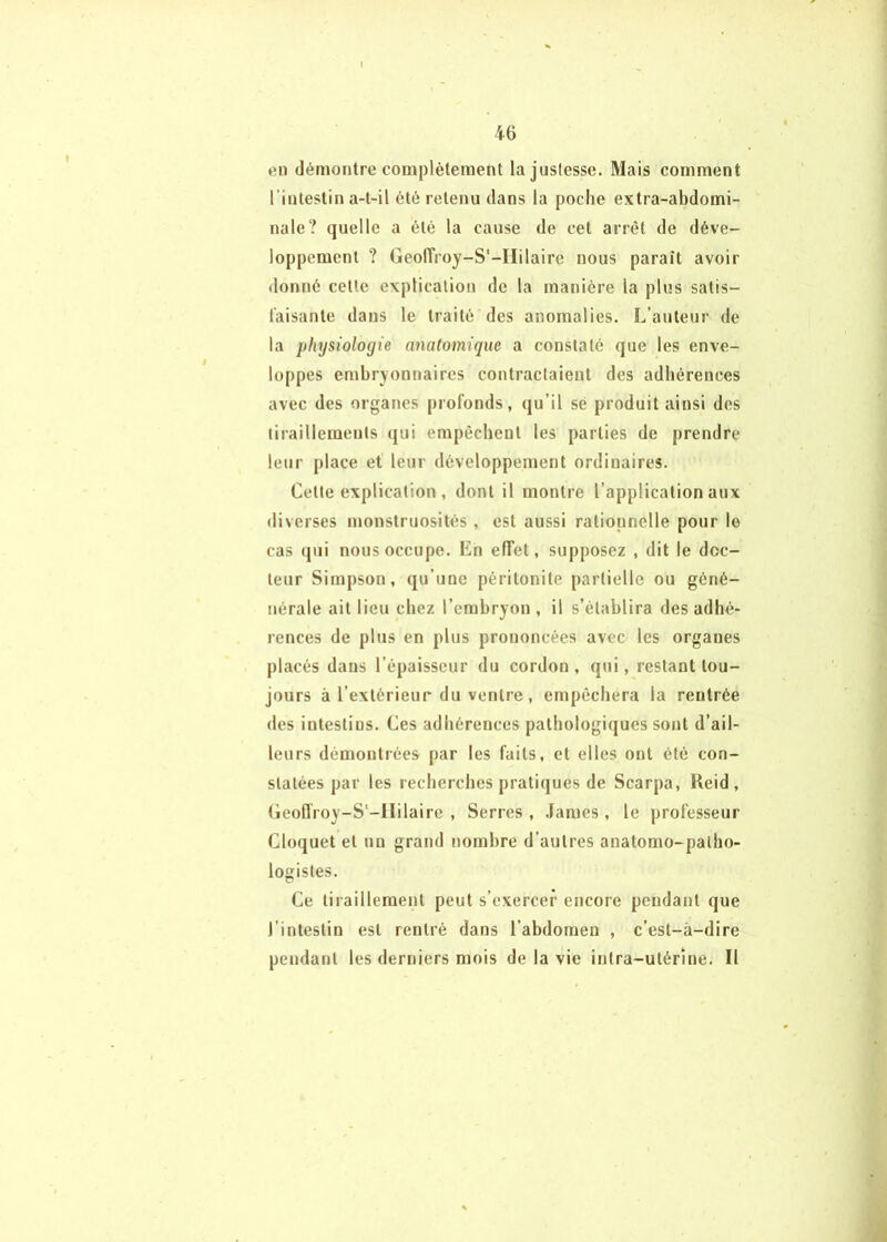 en démontre complètement la justesse. Mais comment l’intestin a-t-il été retenu dans la poche extra-abdomi- nale? quelle a été la cause de cet arrêt de déve- loppement ? Geolîroy-S'-IIilaire nous paraît avoir donné cette explication de la manière la plus satis- faisante dans le traité des anomalies. L’auteur de la physiologie anatomique a constaté que les enve- loppes embryonnaires contractaient des adhérences avec des organes profonds, qu’il sé produit ainsi des tiraillements (jui empêchent les parties de prendre leur place et leur développement ordinaires. Cette explication, dont il montre l’application aux diverses monstruosités, est aussi rationnelle pour le cas (jui nous occupe. En effet, supposez , dit le doc- teur Simpson, qu’une péritonite partielle ou géné- nérale ait lieu chez l’embryon , il s’établira des adhé- rences de plus en plus prononcées avec les organes placés dans l’épaisseur du cordon, qui, restant tou- jours à l’extérieur du ventre, empêchera la rentrée des intestins. Ces adhérences pathologiques sont d’ail- leurs démontrées par les faits, et elles ont été con- statées par les recherches pratiques de Scarpa, Reid, (ieolTroy-S'-llilaire , Serres , .famés , le professeur Cloquet et uu grand nombre d’autres anatomo-patho- logistes. Ce tiraillement peut s’exercer encore pendant que l’intestin est rentré dans l’abdomen , c’est-à-dire pendant les derniers mois de la vie intra-utérine. Il