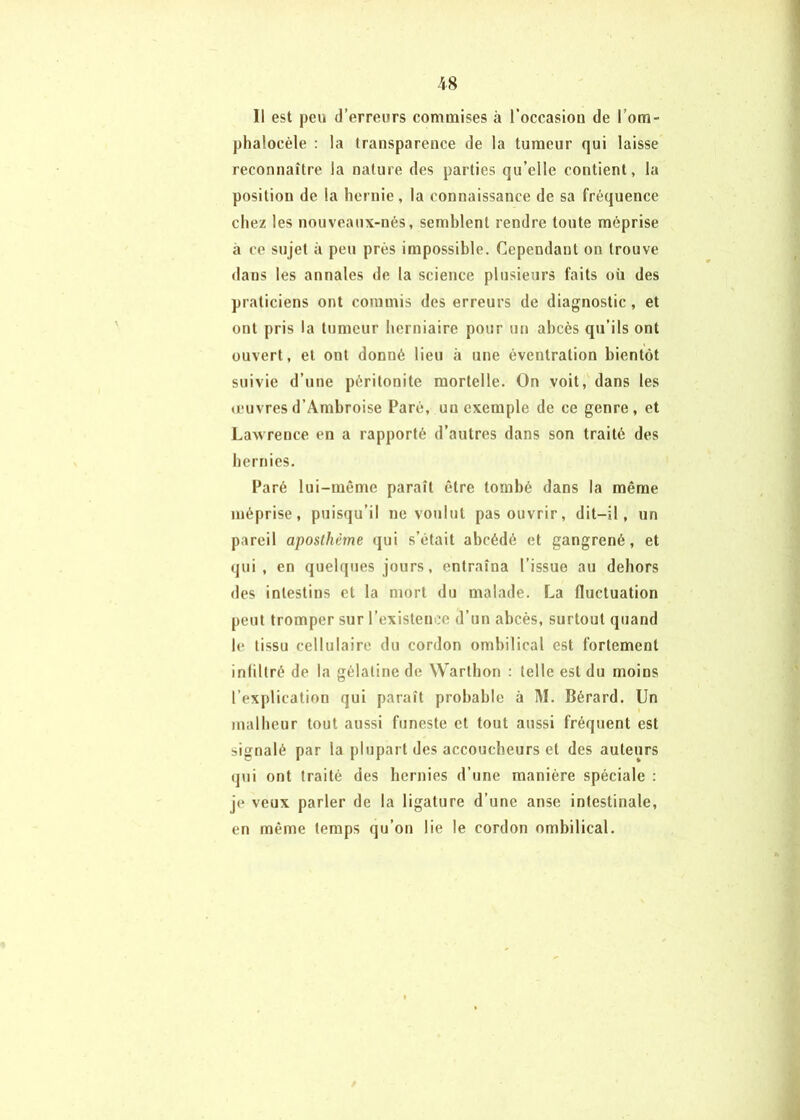 Il est peu d’erreurs commises à l’occasion de l’om- phalocèle : la transparence de la tumeur qui laisse reconnaître la nature des parties qu’elle contient, la position de la hernie, la connaissance de sa fréquence chez les nouveaux-nés, semblent rendre toute méprise à ce sujet à peu près impossible. Cependant on trouve dans les annales de la science plusieurs faits où des praticiens ont commis des erreurs de diagnostic, et ont pris la tumeur herniaire pour un abcès qu’ils ont ouvert, et ont donné lieu à une éventration bientôt suivie d’une péritonite mortelle. On voit, dans les «euvresd’Ambroise Paré, un exemple de ce genre, et Lawrence en a rapporté d’autres dans son traité des hernies. Paré lui-même paraît être tombé dans la même méprise, puisqu’il ne voulut pas ouvrir, dit-il, un pareil aposlhème qui s’était abcédé et gangrené, et qui, en quelques jours, entraîna l’issue au dehors des intestins et la mort du malade. La fluctuation peut tromper sur l’existenoe d’un abcès, surtout quand le tissu cellulaire du cordon ombilical est fortement inlillré de la gélatine de Warthon : telle est du moins l’explication qui paraît probable à M. Bérard. Un malheur tout aussi funeste et tout aussi fréquent est signalé par la plupart des accoucheurs et des auteurs qui ont traité des hernies d’une manière spéciale : je veux parler de la ligature d’une anse intestinale, en même temps qu’on lie le cordon ombilical.