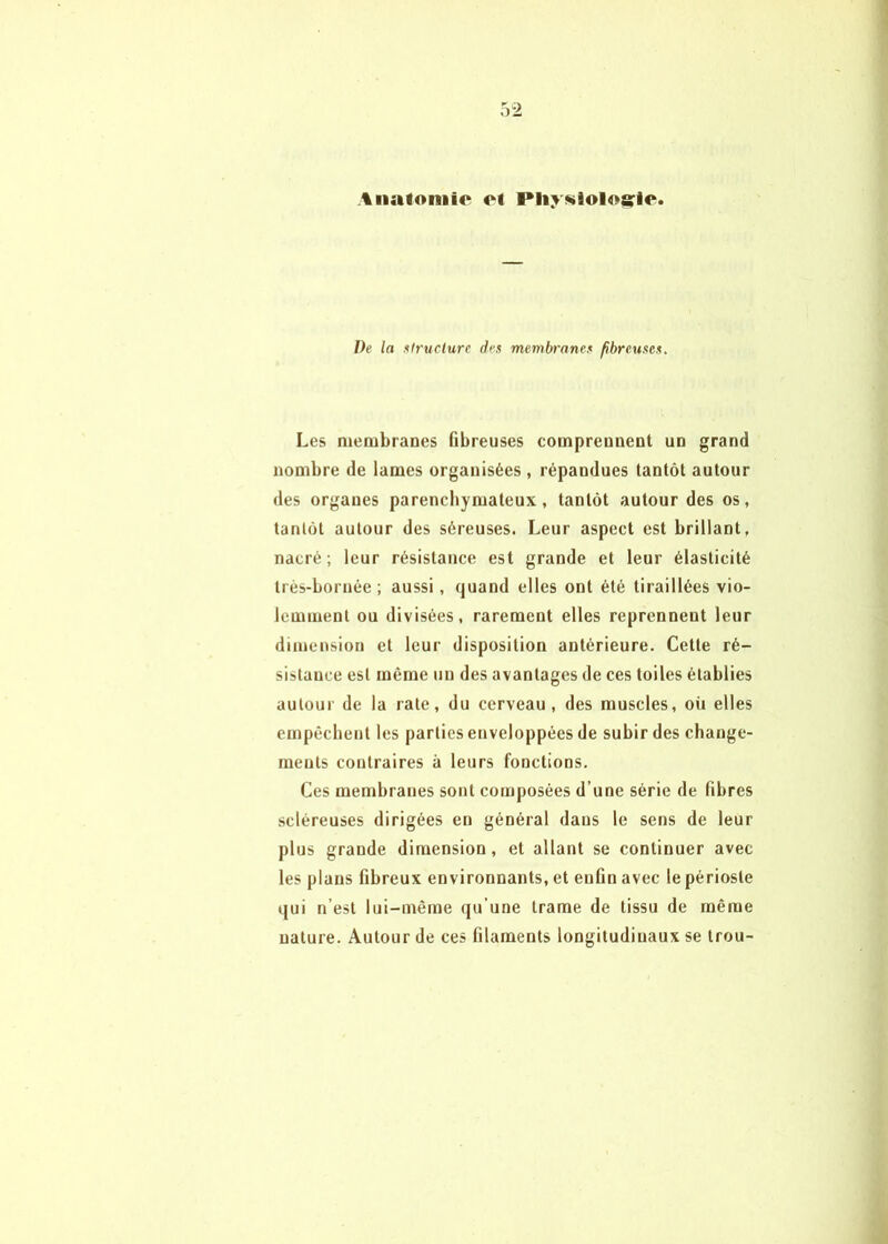 Anatoniio Pliy^iologrie. De la lilructure dex membranex fibreuxex. Les membranes Gbreuses comprennent un grand nombre de lames organisées , répandues tantôt autour des organes parenchymateux, tantôt autour des os, tantôt autour des séreuses. Leur aspect est brillant, nacré; leur résistance est grande et leur élasticité très-bornée; aussi, quand elles ont été tiraillées vio- lemment ou divisées, rarement elles reprennent leur dimension et leur disposition antérieure. Cette ré- sistance est même un des avantages de ces toiles établies autour de la rate, du cerveau, des muscles, où elles empêchent les parties enveloppées de subir des change- ments contraires à leurs fonctions. Ces membranes sont composées d’une série de Gbres scléreuses dirigées en général dans le sens de leur plus grande dimension, et allant se continuer avec les plans Gbreux environnants, et euGn avec le périoste qui n’est lui-même qu’une trame de tissu de même nature. Autour de ces Glaments longitudinaux se trou-