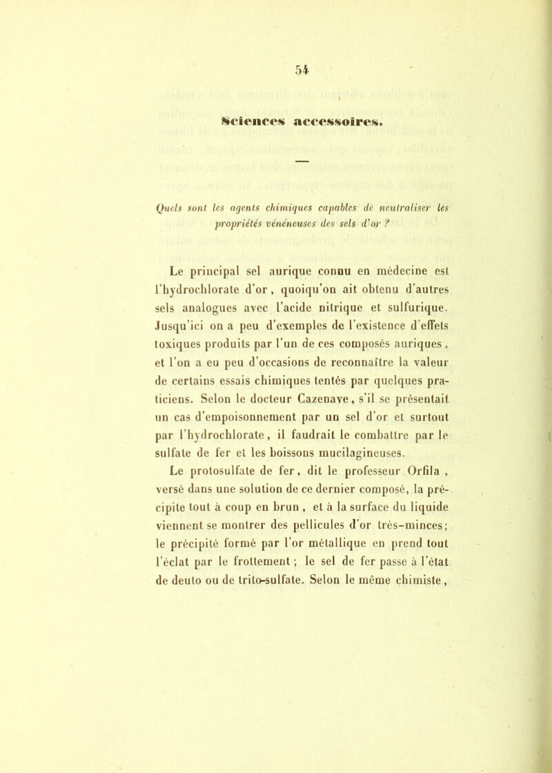 I ïücienco» accesisioire». Quels sont les agents chimiques capables de neutraliser les propriétés vénéneuses des sels d’or ? Le principal sel aurique connu en médecine est l’hydrochlorate d’or, quoiqu’on ait obtenu d’autres sels analogues avec l’acide nitrique et sulfurique, .lusqu’ici on a peu d’exemples de l’existence d’effets toxiques produits par l’un de ces composés auriques , et l’on a eu peu d’occasions de reconnaître la valeur de certains essais chimiques tentés par quelques pra- ticiens. Selon le docteur Cazenave, s’il se présentait un cas d’empoisonnement par un sel d’or et surtout par l’hydrochlorate, il faudrait le combattre par le sulfate de fer et les boissons mucilagincuses. Le protosulfate de fer, dit le professeur Orfila , versé dans une solution de ce dernier composé, la pré- cipite tout à coup en brun , et à la surface du liquide viennent se montrer des pellicules d’or très-minces; le précipité formé par l’or métallique en prend tout l’éclat par le frottement ; le sel de fer passe à l’état de deuto ou de trito-sulfate. Selon le même chimiste.