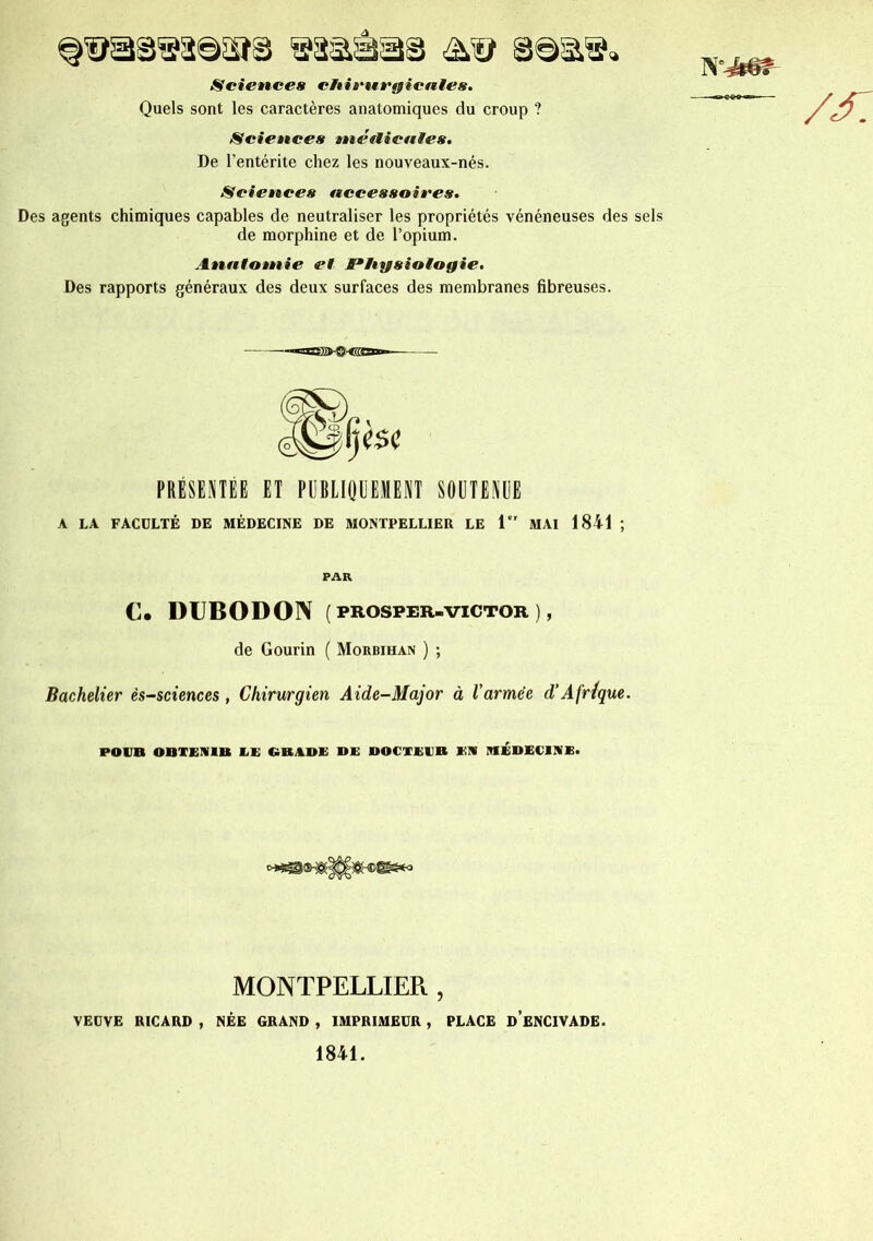 Sciences chirurgicales. Quels sont les caractères anatomiques du croup ? Sciences médicales. De l’entérite chez les nouveaux-nés. Sciences accessoires. Des agents chimiques capables de neutraliser les propriétés vénéneuses des sels de morphine et de l’opium. Analotnie et Physiologie. Des rapports généraux des deux surfaces des membranes fibreuses. ■—~*rrnT-f?>-'f7777r— PRESENTEE ET PUBLIQUEMENT SOUTENUE A LA FACULTÉ DE MÉDECINE DE MONTPELLIER LE i MAI 1841 ; PAR C. DUBODON ( PROSPER-VICTOR ) , de Gourin ( Morbihan ) ; Bachelier ès-sciences , Chirurgien Aide-Major à l'armée d’Afrique. POUR OBTENIR EE GRADE DE DOCTEUR EN MEDECINE. MONTPELLIER , VEUVE RICARD , NÉE GRAND , IMPRIMEUR , PLACE d’eNCIVADE.