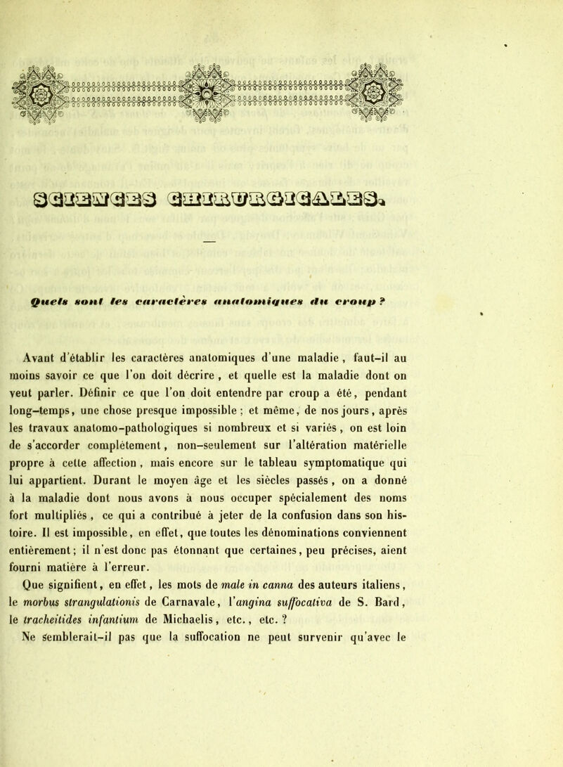 Quels sont tes caractères auatotnitgnes tiu croup ? Avant d’établir les caractères anatomiques d’une maladie , faut-il au moins savoir ce que l’on doit décrire , et quelle est la maladie dont on veut parler. Définir ce que l’on doit entendre par croup a été, pendant long-temps, une chose presque impossible; et même, de nos jours, après les travaux anatomo-pathologiques si nombreux et si variés, on est loin de s’accorder complètement, non-seulement sur l’altération matérielle propre à cette affection , mais encore sur le tableau symptomatique qui lui appartient. Durant le moyen âge et les siècles passés, on a donné à la maladie dont nous avons à nous occuper spécialement des noms fort multipliés , ce qui a contribué à jeter de la confusion dans son his- toire. Il est impossible, en effet, que toutes les dénominations conviennent entièrement; il n’est donc pas étonnant que certaines, peu précises, aient fourni matière à l’erreur. Que signifient, en effet, les mots de male in canna des auteurs italiens, le morbus strangulationis de Carnavale, Yangina suffocaliva de S. Bard, le Iracheitides infantium de Michaelis, etc., etc. ? Ne Semblerait-il pas que la suffocation ne peut survenir qu’avec le