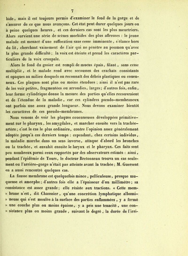 bide, mais il est toujours permis d’examiner le fond de la gorge et de s’assurer de ce que nous avançons. Cet état peut durer quelques jours ou à peine quelques heures , et ces derniers cas sont les plus meurtriers. Alors survient une série de scènes morbides des plus affreuses : le jeune malade est menacé d’une suffocation sans cesse imminente , s’élance hors du lit, cherchant vainement de l’air qui ne pénètre au poumon qu’avec la plus grande difficulté; la voix est éteinte et prend les caractères par- ticuliers de la voix croupale. Alors le fond du gosier est rempli de mucus épais, filant , sans cesse multiplié , et le malade rend avec secousses des crachats consistants et opaques au milieu desquels on reconnaît des débris plastiques ou couen- neux. Ces plaques sont plus ou moins étendues ; ainsi il n’est pas rare de les voir petites, fragmentées ou arrondies, larges; d’autres fois, enfin, leur forme cylindrique donne la mesure des parties qu’elles recouvraient et de l’étendue de la maladie , car ces cylindres pseudo-membraneux ont parfois une assez grande longueur. Nous devons examiner bientôt les caractères de ces pseudo-membranes. Nous venons de voir les plaques couenneuses développées primitive- ment sur le pharynx , les amygdales, et marcher ensuite vers la trachée- artère; c’est le cas le plus ordinaire, contre l’opinion assez généralement adoptée jusqu’à ces derniers temps : cependant, chez certains individus, la maladie marche dans un sens inverse, attaque d’abord les bronches ou la trachée, et envahit ensuite le larynx et le pharynx. Ces faits sont peu nombreux parmi ceux rapportés par des observateurs estimés : ainsi, pendant l’épidémie de Tours, le docteur Bretonneau trouva un cas seule- ment ou l'arrière-gorge n’était pas atteinte avant la trachée ; M. Guersent en a aussi rencontré quelques cas. La fausse membrane est quelquefois mince , pelliculeuse, presque mu- queuse et amorphe ; d’autres fois elle a l’épaisseur d’un millimètre ; sa consistance est assez grande ; elle résiste aux tractions. « Cette mem- » brane n’est, dit Chaussier , qu’une concrétion lymphatique albumi- » neuse qui s’est moulée à la surface des parties enflammées , y a formé » une couche plus ou moins épaisse, y a pris une ténacité , une con- » sistance plus ou moins grande , suivant le degré , la durée de i’irri-