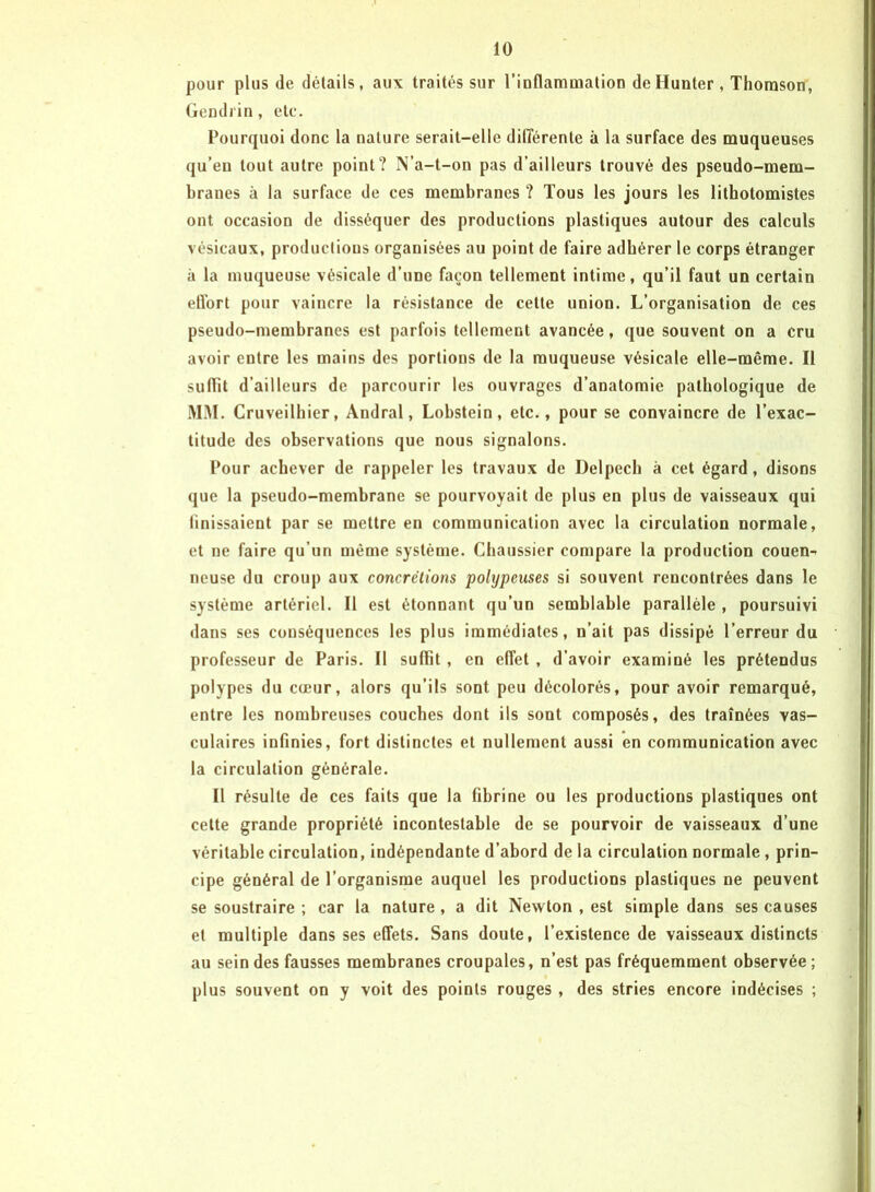 pour plus (le détails, aux traités sur l’inflammation deHunter, Thomson, Gendrin, etc. Pourquoi donc la nature serait-elle différente à la surface des muqueuses qu’eu tout autre point? N’a-t-on pas d’ailleurs trouvé des pseudo-mem- branes à la surface de ces membranes ? Tous les jours les lithotomistes ont occasion de disséquer des productions plastiques autour des calculs vésicaux, productions organisées au point de faire adhérer le corps étranger à la muqueuse vésicale d’une façon tellement intime, qu’il faut un certain ell’ort pour vaincre la résistance de cette union. L’organisation de ces pseudo-membranes est parfois tellement avancée, que souvent on a cru avoir entre les mains des portions de la muqueuse vésicale elle-même. Il suffit d’ailleurs de parcourir les ouvrages d’anatomie pathologique de MM. Cruveilhier, Andral, Lobstein, etc., pour se convaincre de l’exac- titude des observations que nous signalons. Pour achever de rappeler les travaux de Delpech à cet égard, disons que la pseudo-membrane se pourvoyait de plus en plus de vaisseaux qui finissaient par se mettre en communication avec la circulation normale, et ne faire qu’un même système. Chaussier compare la production couen- neuse du croup aux concrétions polypeuses si souvent rencontrées dans le système artériel. Il est étonnant qu’un semblable parallèle , poursuivi dans ses conséquences les plus immédiates, n’ait pas dissipé l’erreur du professeur de Paris. Il suffit , en effet , d’avoir examiné les prétendus polypes du cœur, alors qu’ils sont peu décolorés, pour avoir remarqué, entre les nombreuses couches dont ils sont composés, des traînées vas- culaires infinies, fort distinctes et nullement aussi en communication avec la circulation générale. Il résulte de ces faits que la fibrine ou les productions plastiques ont cette grande propriété incontestable de se pourvoir de vaisseaux d’une véritable circulation, indépendante d’abord de la circulation normale, prin- cipe général de l’organisme auquel les productions plastiques ne peuvent se soustraire ; car la nature , a dit Newton , est simple dans ses causes et multiple dans ses effets. Sans doute, l’existence de vaisseaux distincts au sein des fausses membranes croupales, n’est pas fréquemment observée ; plus souvent on y voit des points rouges , des stries encore indécises ;