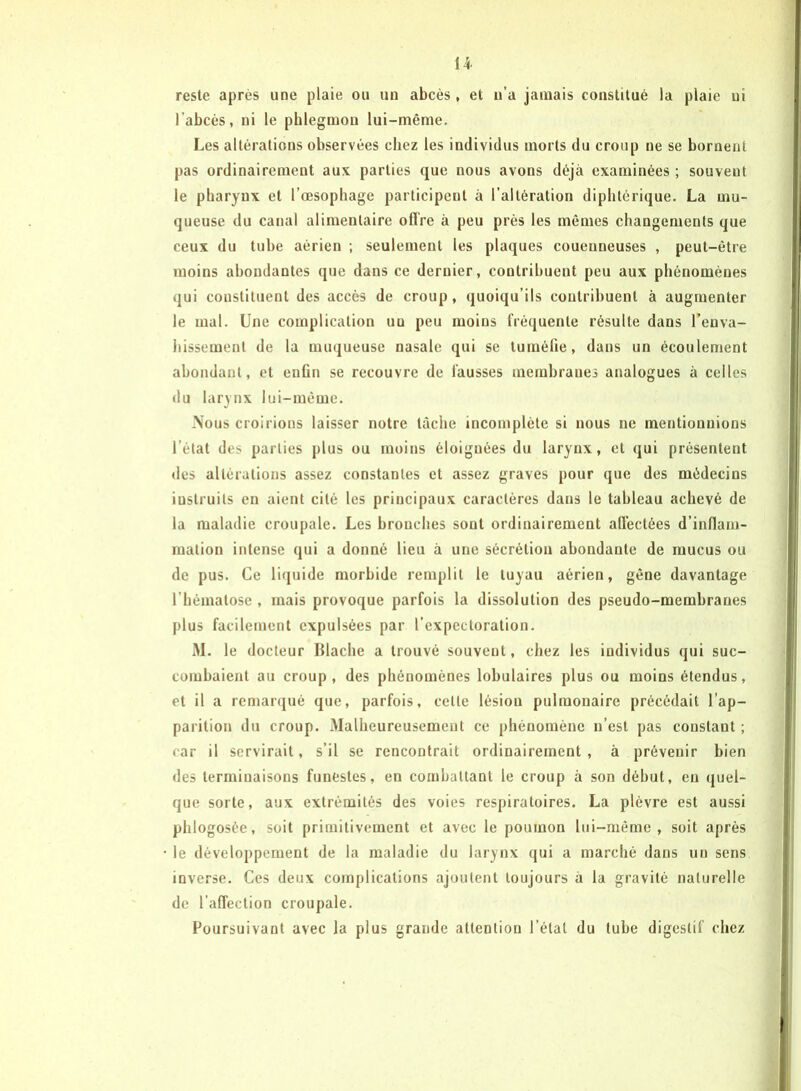 H reste après une plaie ou un abcès , et u’a jamais constitué la plaie ni l’abcès, ni le phlegmon lui-même. Les altérations observées chez les individus morts du croup ne se bornent pas ordinairement aux parties que nous avons déjà examinées ; souvent le pharynx et l’œsophage participent à l’altération diphtérique. La mu- queuse du canal alimentaire offre à peu près les mêmes changements que ceux du tube aérien ; seulement les plaques couenueuses , peut-être moins abondantes que dans ce dernier, contribuent peu aux phénomènes qui constituent des accès de croup, quoiqu’ils contribuent à augmenter le mal. Une complication uu peu moins fréquente résulte dans l'enva- hissement de la muqueuse nasale qui se tuméfie, dans un écoulement abondant, et enfin se recouvre de fausses membranes analogues à celles du larynx lui-même. Nous croirions laisser notre tâche incomplète si nous ne mentionnions l’état des parties plus ou moins éloignées du larynx, et qui présentent des altérations assez constantes et assez graves pour que des médecins instruits en aient cité les principaux caractères dans le tableau achevé de la maladie croupale. Les bronches sont ordinairement affectées d’inflam- mation intense qui a donné lieu à une sécrétion abondante de mucus ou de pus. Ce liquide morbide remplit le tuyau aérien, gêne davantage l’hématose , mais provoque parfois la dissolution des pseudo-membranes plus facilement expulsées par l’expectoration. M. le docteur Itlache a trouvé souvent, chez les individus qui suc- combaient au croup , des phénomènes lobulaires plus ou moins étendus, et il a remarqué que, parfois, cette lésion pulmonaire précédait l’ap- parition du croup. Malheureusement ce phénomène n’est pas constant ; car il servirait, s’il se rencontrait ordinairement , à prévenir bien des terminaisons funestes, en combattant le croup à son début, en quel- que sorte, aux extrémités des voies respiratoires. La plèvre est aussi phlogosée, soit primitivement et avec le poumon lui-même, soit après le développement de la maladie du larynx qui a marché dans un sens inverse. Ces deux complications ajoutent toujours à la gravité naturelle de l’affection croupale. Poursuivant avec la plus grande attention l’état du tube digestif chez