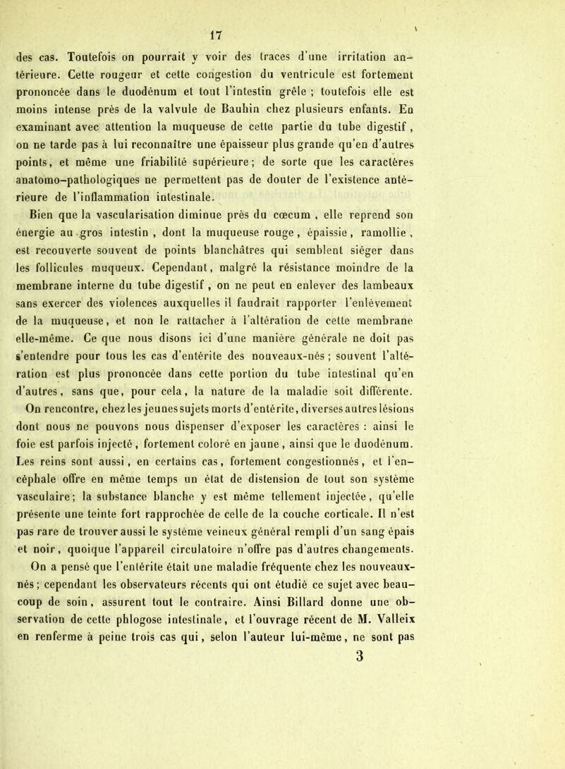 \ des cas. Toutefois on pourrait y voir des traces d’une irritation an- térieure. Cette rougeur et cette congestion du ventricule est fortement prononcée dans le duodénum et tout l’intestin grêle ; toutefois elle est moins intense près de la valvule de Bauhin chez plusieurs enfants. En examinant avec attention la muqueuse de cette partie du tube digestif , on ne tarde pas à lui reconnaître une épaisseur plus grande qu’en d’autres points, et même une friabilité supérieure; de sorte que les caractères anatomo-pathologiques ne permettent pas de douter de l’existence anté- rieure de l’inflammation intestinale. Bien que la vascularisation diminue près du cæcum , elle reprend son éuergie au gros intestin , dont la muqueuse rouge, épaissie, ramollie, est recouverte souvent de points blanchâtres qui semblent siéger dans les follicules muqueux. Cependant, malgré la résistance moindre de la membrane interne du tube digestif, on ne peut en enlever des lambeaux sans exercer des violences auxquelles il faudrait rapporter l’enlèvement de la muqueuse, et non le rattacher à l’altération de celte membrane elle-même. Ce que nous disons ici d’une manière générale ne doit pas s’entendre pour tous les cas d’entérite des nouveaux-nés ; souvent l’alté- ration est plus prononcée dans cette portion du tube intestinal qu’en d’autres, sans que, pour cela, la nature de la maladie soit différente. On rencontre, chez les jeunes sujets morts d’entérite, diverses autres lésions dont nous ne pouvons nous dispenser d’exposer les caractères : ainsi le foie est parfois injecté , fortement coloré en jaune , ainsi que le duodénum. Les reins sont aussi, en certains cas, fortement congestionnés, et l’en- céphale offre en même temps un état de distension de tout son système vasculaire; la substance blanche y est même tellement injectée, qu’elle présente une teinte fort rapprochée de celle de la couche corticale. I! n’est pas rare de trouver aussi le système veineux général rempli d’un sang épais et noir, quoique l’appareil circulatoire n’offre pas d’autres changements. On a pensé que l’entérite était une maladie fréquente chez les nouveaux- nés ; cependant les observateurs récents qui ont étudié ce sujet avec beau- coup de soin, assurent tout le contraire. Ainsi Billard donne une ob- servation de cette phlogose intestinale, et l’ouvrage récent de M. Valleix en renferme à peine trois cas qui, selon l’auteur lui-même, ne sont pas 3