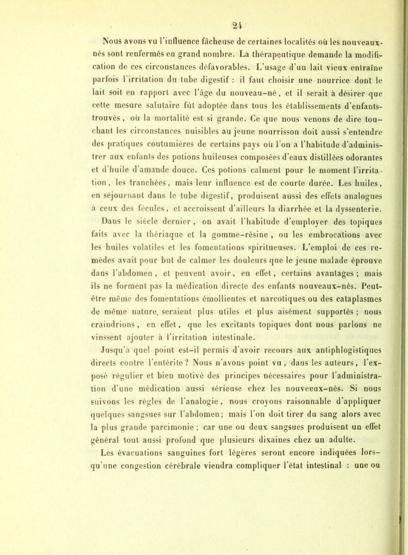 Nous avons vu l’influence fâcheuse de certaines localités où les nouveaux- nés sont renfermés en grand nombre. La thérapeutique demande la modifi- cation de ces circonstances défavorables. L’usage d’un lait vieux entraîne parfois l irritation du tube digestif : il faut choisir une nourrice dont le lait soit en rapport avec l’âge du nouveau-né, et il serait à désirer que cette mesure salutaire fût adoptée dans tous les établissements d’enfanls- trouvés , où la mortalité est si grande. Ce que nous venons de dire tou- chant les circonstances nuisibles au jeune nourrisson doit aussi s’entendre des pratiques coutumières de certains pays oii l’on a l’habitude d’adminis- trer aux enfants des potions huileuses composées d’eaux distillées odorantes et d’huile d’amande douce. Ces potions calment pour le moment l’irrita - tion, les tranchées, mais leur influence est de courte durée. Les huiles, en séjournant dans le tube digestif, produisent aussi des effets analogues «à ceux des fécules, et accroissent d’ailleurs la diarrhée et la dyssenterie. Dans le siècle dernier, on avait l’habitude d’employer des topiques faits avec la thériaque et la gomme-résine , ou les embrocations avec les huiles volatiles et les fomentations spiritueuses. L’emploi de ces re- mèdes avait pour but de calmer les douleurs que le jeune malade éprouve dans l’abdomen, et peuvent avoir, en effet, certains avantages; mais ils ne forment pas la médication directe des enfants nouveaux-nés. Peut- être même des fomentations émollientes et narcotiques ou des cataplasmes de même nature, seraient plus utiles et plus aisément supportés ; nous craindrions, en effet, que les excitants topiques dont nous parlons ne vinssent ajouter à l’irritation intestinale. Jusqu’à quel point est-il permis d’avoir recours aux antiphlogistiques directs contre l’entérite ? Nous n’avons point vu, dans les auteurs, l’ex- posé régulier et bien motivé des principes nécessaires pour l’administra- tion d’une médication aussi sérieuse chez les nouveeux-nés. Si nous suivons les règles de l’analogie , nous croyons raisonnable d’appliquer quelques sangsues sur l’abdomen; mais l’on doit tirer du sang alors avec la plus grande parcimonie ; car une ou deux sangsues produisent un effet général tout aussi profond que plusieurs dixaines chez un adulte. Les évacuations sanguines fort légères seront encore indiquées lors- qu’une congestion cérébrale viendra compliquer l’état intestinal : une ou