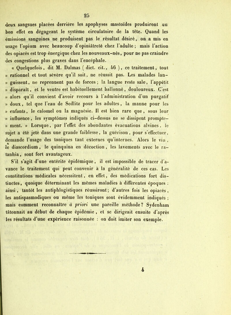 deux sangsues placées derrière les apophyses mastoïdes produiront un bon effet en dégageant le système circulatoire de la tête. Quand les émissions sanguines ne produisent pas le résultat désiré, on a mis en usage l’opium avec beaucoup d’opiniâtreté chez l’adulte ; mais l’action des opiacés est trop énergique chez les nouveaux-nés, pour ne pas craindre des congestions plus graves dans l’encéphale. « Quelquefois, dit M. Dalmas ( dict. cit., 46 ), ce traitement, tout » rationnel et tout sévère qu’il soit, ne réussit pas. Les malades lan- » guissent, ne reprennent pas de forces; la langue reste sale, l’appétit » disparaît, et le ventre est habituellement ballonné, douloureux. C’est » alors qu’il convient d’avoir recours à l’administration d’un purgatif » doux, tel que l’eau de Sedlitz pour les adultes, la manne pour les » enfants, le calomel ou la magnésie. Il est bien rare que, sous leur » influence, les symptômes indiqués ci-dessus ne se dissipent prompte- » ment. » Lorsque, par l’effet des abondantes évacuations alvines, le sujet a été jeté dans une grande faiblesse, la guérison , pour s’effectuer, demande l’usage des toniques tant externes qu’internes. Alors le vin , le diascordium , le quinquina en décoction , les lavements avec le ra- tanhia, sont fort avantageux. S’il s’agit d’une entérite épidémique, il est impossible de tracer d’a- vance le traitement qui peut convenir à la généralité de ces cas. Les constitutions médicales nécessitent, en effet, des médications fort dis- tinctes, quoique déterminant les mêmes maladies à différentes époques : ainsi, tantôt les antiphlogistiques réussiront; d’autres fois les opiacés, les antispasmodiques ou même les toniques sont évidemment indiqués ; mais comment reconnaître à priori une pareille méthode? Sydenham tâtonnait au début de chaque épidémie , et se dirigeait ensuite d’après les résultats d’une expérience raisonnée : on doit imiter son exemple. ►0« 4