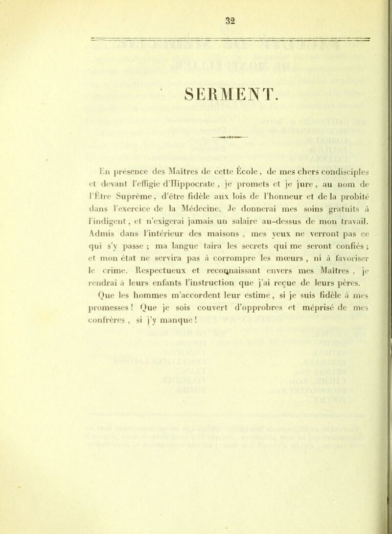 SERMENT. En présence des Maîtres de cette École, de mes chers condisciples et devant EelTigic d’Hippocrate , je promets et je jure , au nom de l’Etre Suprême, detre fidèle aux lois de l’honneur et delà probité dans l’exercice de la Médecine. Je donnerai mes soins gratuits à l’indigent, et n’exigerai jamais un salaire au-dessus de mon travail. Admis dans l’intérieur des maisons , mes yeux ne verront pas ce qui s’y passe ; ma langue taira les secrets qui me seront confiés ; et mon état ne servira pas à corrompre les moeurs , ni à favoriser le crime. Respectueux et reconnaissant envers mes Maîtres . je rendrai à leurs enfants l’instruction que j’ai reçue de leurs pères. Que les hommes m’accordent leur estime, si je suis fidèle à mes promesses ! Que je sois couvert d’opprohres et méprisé de mes confrères , si j’y manque !