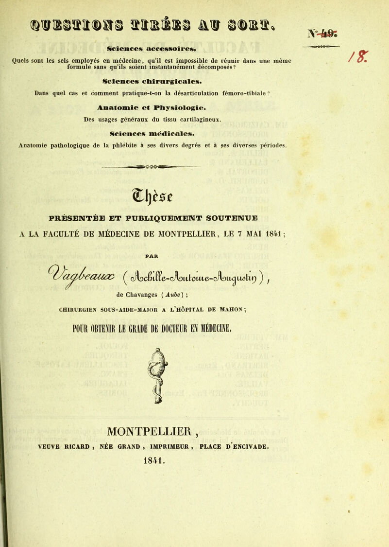 N--M: QlM&HQStS taiElIlSi ni iDIEa» Sciences accessoires» Quels sont les sels employés en médecine, qu’il est impossible de réunir dans une même formule sans qu’ils soient instantanément décomposés? Sciences chirurgicales. Dans quel cas et comment pratique-t-on la désarticulation fémoro-tibiale ? Anatomie et Physiologie. Des usages généraux du tissu cartilagineux. Sciences médicales. Anatomie pathologique de la phlébite à ses divers degrés et à ses diverses périodes. $L\)èst PRÉSENTÉE ET PUBLIQUEMENT SOUTENUE A LA FACULTÉ DE MÉDECINE DE MONTPELLIER, LE 7 MAI 1841 ; PAR de Chavanges ( Aube ) ; CHIRURGIEN SOUS-AIDE-MAJOR A L’HÔPITAL DE MAHON; POUR OBTENIR LE GRADE DE DOCTEUR EN MÉDECINE. MONTPELLIER , VEDVE RICARD , NÉE GRAND , IMPRIMEUR , PLACE D ENC1VADE. 1841.