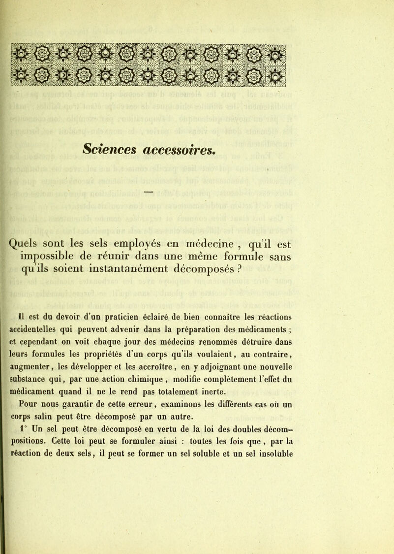 Sciences accessoires, Quels sont les sels employés en médecine , qu’il est impossible de réunir dans une même formule sans qu’ils soient instantanément décomposés ? Il est du devoir d’un praticien éclairé de bien connaître les réactions accidentelles qui peuvent advenir dans la préparation des médicaments ; et cependant on voit chaque jour des médecins renommés détruire dans leurs formules les propriétés d’un corps qu’ils voulaient, au contraire, augmenter, les développer et les accroître, en y adjoignant une nouvelle substance qui, par une action chimique , modifie complètement l’effet du médicament quand il ne le rend pas totalement inerte. Pour nous garantir de cette erreur, examinons les différents cas où un corps salin peut être décomposé par un autre. 1° Un sel peut être décomposé en vertu de la loi des doubles décom- positions. Cette loi peut se formuler ainsi : toutes les fois que , par la réaction de deux sels, il peut se former un sel soluble et un sel insoluble