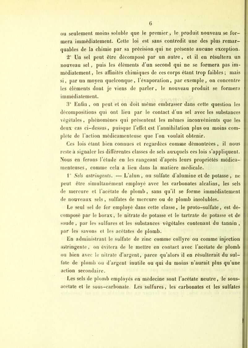 ou seulement moins soluble que le premier, le produit nouveau se for- mera immédiatement. Cette loi est sans contredit une des plus remar- quables de la chimie par sa précision qui ne présente aucune exception. 2° Un sel peut être décomposé par un autre, et il en résultera un nouveau sel, puis les éléments d’un second qui ne se formera pas im- médiatement, les affinités chimiques de ces corps étant trop faibles; mais si, par un moyen quelconque, l’évaporation, par exemple, on concentre les éléments dont je viens de parler, le nouveau produit se formera immédiatement. 3° Enfin , on peut et on doit même embrasser dans cette question les décompositions qui ont lieu par le contact d’un sel avec les substances végétales, phénomènes qui présentent les mêmes inconvénients que les deux cas ci-dessus, puisque l’elTet est l’annihilation plus ou moins com- plète de l’action médicamenteuse que l’on voulait obtenir. Ces lois étant bien connues et regardées comme démontrées , il nous reste à signaler les différentes classes de sels auxquels ces lois s’appliquent. Nous en ferons l’étude eu les rangeant d’après leurs propriétés médica- menteuses , comme cela a lieu dans la matière médicale. 1° Sels astringents. — L’alun, ou sulfate d’alumine et de potasse, ne peut être simultanément employé avec les carbonates alcalins, les sels de mercure et l’acétate de plomb, sans qu’il se forme immédiatement de nouveaux sels, sulfates de mercure ou de plomb insolubles. Le seul sel de fer employé dans celte classe, le proto-sulfate, est dé- composé par le borax, le nitrate de potasse et le tartrate de potasse et de soude , par les sulfures et les substances végétales contenant du tannin , par les savons et les acétates de plomb. En administrant le sulfate de zinc comme collyre ou comme injection astringente, on évitera de le mettre en contact avec l’acétate de plomb ou bien avec le nitrate d’argent, parce qu’alors il en résulterait du sul- fate de plomb ou d’argent inutile ou qui du moins n’aurait plus qu’une action secondaire. Les sels de plomb employés en médecine sont l’acétate neutre, le sous- acetate et le sous-carbonate. Les sulfures, les carbonates et les sulfates