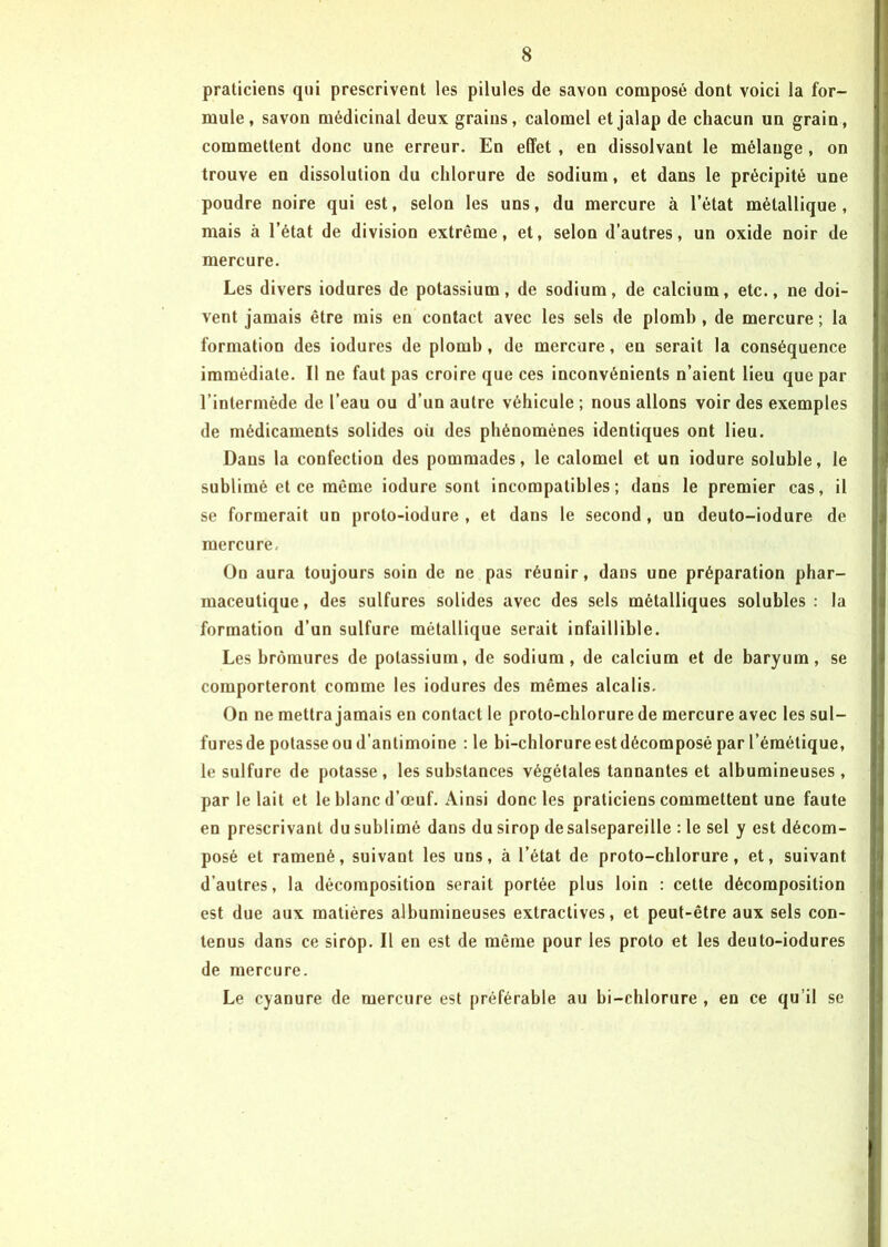 praticiens qui prescrivent les pilules de savon composé dont voici la for- mule, savon médicinal deux grains, calomel et jalap de chacun un grain, commettent donc une erreur. En effet , en dissolvant le mélange , on trouve en dissolution du chlorure de sodium, et dans le précipité une poudre noire qui est, selon les uns, du mercure à l’état métallique, mais à l’état de division extrême, et, selon d’autres, un oxide noir de mercure. Les divers iodures de potassium, de sodium, de calcium, etc., ne doi- vent jamais être mis en contact avec les sels de plomh , de mercure ; la formation des iodures de plomb, de mercure, en serait la conséquence immédiate. Il ne faut pas croire que ces inconvénients n’aient lieu que par l’intermède de l’eau ou d’un autre véhicule ; nous allons voir des exemples de médicaments solides où des phénomènes identiques ont lieu. Dans la confection des pommades, le calomel et un iodure soluble, le sublimé et ce même iodure sont incompatibles; dans le premier cas, il se formerait un proto-iodure , et dans le second , un deuto-iodure de mercure. On aura toujours soin de ne pas réunir, dans une préparation phar- maceutique, des sulfures solides avec des sels métalliques solubles: la formation d’un sulfure métallique serait infaillible. Les bromures de potassium, de sodium, de calcium et de baryum, se comporteront comme les iodures des mêmes alcalis. On ne mettra jamais en contact le proto-chlorure de mercure avec les sul- fures de potasse ou d’antimoine : le bi-chlorure est décomposé par l’émétique, le sulfure de potasse, les substances végétales tannantes et albumineuses, par le lait et le blanc d’œuf. Ainsi donc les praticiens commettent une faute en prescrivant du sublimé dans du sirop de salsepareille : le sel y est décom- posé et ramené, suivant les uns, à l’état de proto-chlorure, et, suivant d’autres, la décomposition serait portée plus loin : cette décomposition est due aux matières albumineuses extractives, et peut-être aux sels con- tenus dans ce sirop. Il en est de même pour les proto et les deuto-iodures de mercure. Le cyanure de mercure est préférable au bi-chlorure , en ce qu’il se