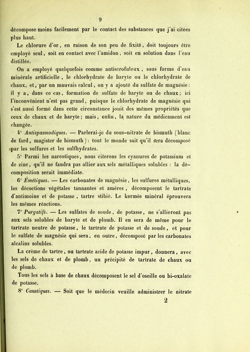 décompose moins facilement par le contact des substances que j’ai citées plus haut. Le chlorure d’or, en raison de son peu de fixité, doit toujours être employé seul, soit en contact avec l’amidon, soit en solution dans l’eau distillée. On a employé quelquefois comme antiscrofuleux , sous forme d’eau minérale artificielle , le chlorhydrate de baryte ou le chlorhydrate de chaux, et, par un mauvais calcul, on y a ajouté du sulfate de magnésie: il y a, dans ce cas, formation de sulfate de baryte ou de chaux; ici l’inconvénient n’est pas grand, puisque le chlorhydrate de magnésie qui s’est aussi formé dans cette circonstance jouit des mêmes propriétés que ceux de chaux et de baryte; mais, enfin, la nature du médicament est changée. 4° Antispasmodiques. — Parlerai-je du sous-nitrate de bismuth (blanc de fard, magister de bismuth ) : tout le monde sait qu’il £era décomposé par les sulfures et les sulfhydrates. 5° Parmi les narcotiques, nous citerons les cyanures de potassium et de zinc, qu’il ne faudra pas allier aux sels métalliques solubles : la dé- composition serait immédiate. 6° Emétiques. — Les carbonates de magnésie, les sulfures métalliques, les décoctions végétales tannantes et amères , décomposent le tartrate d’antimoine et de potasse , tartre stibié. Le kermès minéral éprouvera les mêmes réactions. 7° Purgatifs. — Les sulfates de soude, de potasse, ne s’allieront pas aux sels solubles de baryte et de plomb. Il en sera de même pour le tartrate neutre de potasse, le tartrate de potasse et de soude, et pour le sulfate de magnésie qui sera, en outre, décomposé par les carbonates alcalins solubles. La crème de tartre, ou tartrate acide de potasse impur, donnera, avec les sels de chaux et de plomb, un précipité de tartrate de chaux ou de plomb. Tous les sels à base de chaux décomposent le sel d’oseille ou bi-oxalate de potasse. 8° Caustiques. — Soit que le médecin veuille administrer le nitrate 2