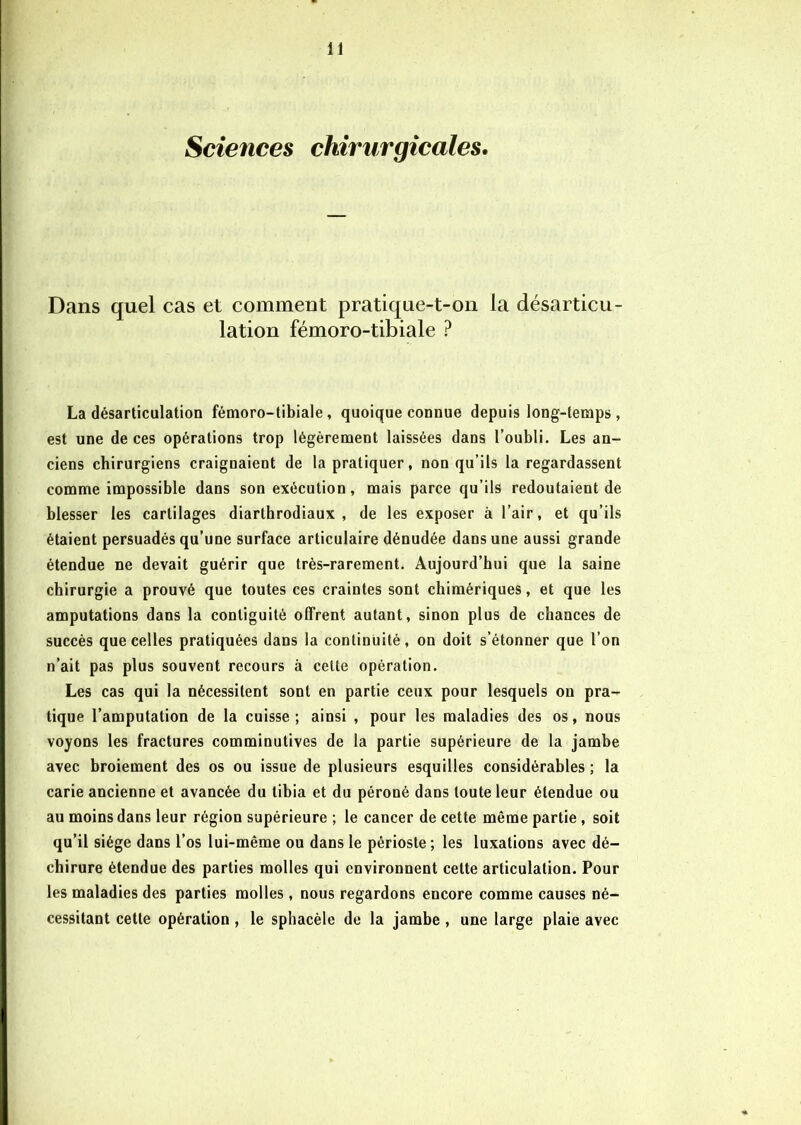 Sciences chirurgicales. Dans quel cas et comment pratique-t-on la désarticu- lation fémoro-tibiale ? La désarticulation fémoro-tibiale, quoique connue depuis long-temps, est une de ces opérations trop légèrement laissées dans l’oubli. Les an- ciens chirurgiens craignaient de la pratiquer, non qu’ils la regardassent comme impossible dans son exécution, mais parce qu’ils redoutaient de blesser les cartilages diarthrodiaux , de les exposer à l’air, et qu’ils étaient persuadés qu’une surface articulaire dénudée dans une aussi grande étendue ne devait guérir que très-rarement. Aujourd’hui que la saine chirurgie a prouvé que toutes ces craintes sont chimériques, et que les amputations dans la conliguité olfrent autant, sinon plus de chances de succès que celles pratiquées dans la continuité, on doit s’étonner que l’on n’ait pas plus souvent recours à cette opération. Les cas qui la nécessitent sont en partie ceux pour lesquels on pra- tique l’amputation de la cuisse ; ainsi , pour les maladies des os, nous voyons les fractures comminutives de la partie supérieure de la jambe avec broiement des os ou issue de plusieurs esquilles considérables ; la carie ancienne et avancée du tibia et du péroné dans toute leur étendue ou au moins dans leur région supérieure ; le cancer de cette même partie, soit qu’il siège dans l’os lui-même ou dans le périoste; les luxations avec dé- chirure étendue des parties molles qui environnent cette articulation. Pour les maladies des parties molles, nous regardons encore comme causes né- cessitant cette opération , le sphacèle de la jambe , une large plaie avec