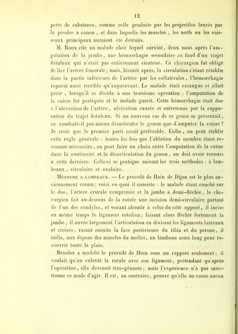 perte de substance, comme celle produite par les projectiles lancés par la poudre à canon , et dans laquelle les muscles , les nerfs ou les vais- seaux principaux auraient été détruits. M. Roux cite un malade chez lequel survint, deux mois après l’am- putation de la jambe, une hémorrhagie secondaire au fond d’un trajet fistuleux qui n’était pas entièrement cicatrisé. Ce chirurgien fut obligé de lier l’artère fémorale; mais, bientôt après, la circulation s’étant rétablie dans la partie inférieure de l’artère par les collatérales , l’hémorrhagie reparut aussi terrible qu’auparavant. Le malade était exsangue et allait périr , lorsqu’il se décida à une troisième opération : l’amputation de la cuisse fut pratiquée et le malade guérit. Cette hémorrhagie était due à l’ulcération de l’artère, ulcération causée et entretenue par la suppu- ration du trajet fistuleux. Si un nouveau cas de ce genre se présentait, ne vaudrait-il pas mieux désarticuler le genou que d’amputer la cuisse? Je crois que le premier parti serait préférable. Enfin , ou peut établir celte règle générale : toutes les fois que l’ablation du membre ôtant re~ connue nécessaire , on peut faire un choix entre l’amputation de la cuisse dans la continuité et la désarticulation du genou , on doit avoir recours à cette dernière. Celle-ci se pratique suivant les trois méthodes : à lam- beaux , circulaire et ovalaire. Méthode a lambeaux. —Le procédé de Iloin de Dijon est le plus an- ciennement connu; voici en quoi il consiste : le malade étant couché sur le dos, l’artère crurale comprimée et la jamhe à demi-fléchie, le chi- rurgien fait au-dessous de la rotule une incision demi-circulaire partant de l’un des condyles, et venant aboutir à celui du côté opposé, il incise en même temps le ligament rolulien; faisant alors fléchir fortement la jambe, il ouvre largement l’articulation en divisant les ligaments latéraux et croisés; rasant ensuite la face postérieure du tibia et du péroné, il taille, aux dépens des muscles du mollet, un lambeau assez long pour re- couvrir toute la plaie. Brasdor a modifié le procédé de Hoin sous un rapport seulement; il voulait qu’on enlevât la rotule avec son ligament, prétendant qu’après l’opération, elle devenait très-gênante; mais l’expérience n’a pas sanc- tionné ce mode d’agir. Il est, au contraire, prouvé qu’elle ne cause aucun