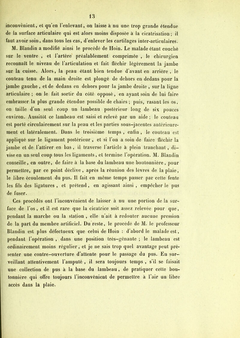 inconvénient, et qu’en l’enlevant, on laisse à nu une trop grande étendue de la surface articulaire qui est alors moins disposée à la cicatrisation ; il faut avoir soin, dans tous les cas, d’enlever les cartilages inter-articulaires. M. Blandin a modiGé ainsi le procédé de Hoin. Le malade étant couché sur le ventre , et l’artère préalablement comprimée , le chirurgien reconnaît le niveau de l’articulation et fait fléchir légèrement la jambe sur la cuisse. Alors, la peau étant bien tendue d’avant en arrière , le couteau tenu de la main droite est plongé de dehors en dedans pour la jambe gauche , et de dedans en dehors pour la jambe droite , sur la ligne articulaire ; on le fait sortir du côté opposé, en ayant soin de lui faire embrasser la plus grande étendue possible de chairs ; puis, rasant les os, on taille d’un seul coup un lambeau postérieur long de six pouces environ. Aussitôt ce lambeau est saisi et relevé par un aide ; le couteau est porté circulairement sur la peau et les parties sous-jacentes antérieure- ment et latéralement. Dans le troisième temps , enGn , le couteau est appliqué sur le ligament postérieur , et si l’on a soin de faire fléchir la jambe et de l’attirer en bas , il traverse l’article à plein tranchant, di- vise en un seul coup tous les ligaments, et termine l’opération. M. Blandin conseille, en outre, de faire à la base du lambeau une boutonnière, pour permettre, par ce point déclive, après la réunion des lèvres de la plaie, le libre écoulement du pus. Il fait en même temps passer par cette fente les Gis des ligatures , et prétend, en agissant ainsi , empêcher le pus de fuser. Ces procédés ont l’inconvénient de laisser à nu une portion de la sur- face de l’os, et il est rare que la cicatrice soit assez relevée pour que, pendant la marche ou la station , elle n’ait à redouter aucune pression de la part du membre artificiel. Du reste, le procédé de M. le professeur Blandin est plus défectueux que celui de Hoin : d’abord le malade est, pendaut l’opération , dans une position très-gênaute ; le lambeau est ordinairement moins régulier, et je ne sais trop quel avantage peut pré- senter une contre-ouverture d’attente pour le passage du pus. En sur- veillant attentivement l’amputé , il sera toujours temps , s’il se faisait une collection de pus à la base du lambeau , de pratiquer cette bou- tonnière qui offre toujours l’inconvénient de permettre à l’air un libre accès dans la plaie.