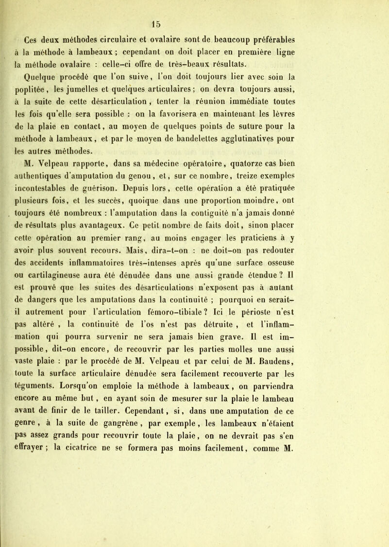 Ces deux méthodes circulaire et ovalaire sont de beaucoup préférables à la méthode à lambeaux ; cependant on doit placer en première ligne la méthode ovalaire : celle-ci offre de très-beaux résultats. Quelque procédé que l’on suive, l’on doit toujours lier avec soin la poplitée, les jumelles et quelques articulaires ; on devra toujours aussi, à la suite de cette désarticulation , tenter la réunion immédiate toutes les fois qu’elle sera possible : on la favorisera en maintenant les lèvres de la plaie en contact, au moyen de quelques points de suture pour la méthode à lambeaux, et par le moyen de bandelettes agglutinatives pour les autres méthodes. M. Velpeau rapporte, dans sa médecine opératoire, quatorze cas bien authentiques d’amputation du genou, et, sur ce nombre, treize exemples incontestables de guérison. Depuis lors, celte opération a été pratiquée plusieurs fois, et les succès, quoique dans une proportion moindre, ont toujours été nombreux : l’amputation dans la contiguité n’a jamais donné de résultats plus avantageux. Ce petit nombre de faits doit, sinon placer cette opération au premier rang, au moins engager les praticiens à y avoir plus souvent recours. Mais, dira-t-on : ne doit-on pas redouter des accidents inflammatoires très-intenses après qu’une surface osseuse ou cartilagineuse aura été dénudée dans une aussi grande étendue ? Il est prouvé que les suites des désarticulations n’exposent pas à autant de dangers que les amputations dans la continuité ; pourquoi en serait- il autrement pour l’articulation fémoro-tibiale? Ici le périoste n’est pas altéré , la continuité de l’os n’est pas détruite , et l’inflam- mation qui pourra survenir ne sera jamais bien grave. Il est im- possible, dit-on encore, de recouvrir par les parties molles une aussi vaste plaie : par le procédé de M. Velpeau et par celui de M. Baudens, toute la surface articulaire dénudée sera facilement recouverte par les téguments. Lorsqu’on emploie la méthode à lambeaux, on parviendra encore au même but, en ayant soin de mesurer sur la plaie le lambeau avant de finir de le tailler. Cependant, si, dans une amputation de ce genre , à la suite de gangrène , par exemple , les lambeaux n’étaient pas assez grands pour recouvrir toute la plaie, on ne devrait pas s’en effrayer; la cicatrice ne se formera pas moins facilement, comme M.