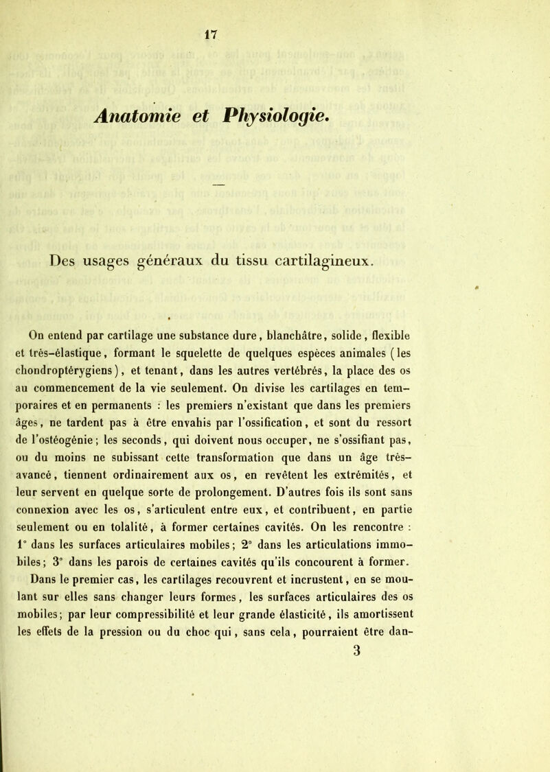 Anatomie et Physiologie. Des usages généraux du tissu cartilagineux. On entend par cartilage une substance dure, blanchâtre, solide , flexible et très-élastique, formant le squelette de quelques espèces animales ( les cbondroptérygiens), et tenant, dans les autres vertébrés, la place des os au commencement de la vie seulement. On divise les cartilages en tem- poraires et en permanents : les premiers n’existant que dans les premiers âges, ne tardent pas à être envahis par l’ossification, et sont du ressort de l’ostéogénie; les seconds, qui doivent nous occuper, ne s’ossifiant pas, ou du moins ne subissant cette transformation que dans un âge très- avancé , tiennent ordinairement aux os, en revêtent les extrémités, et leur servent en quelque sorte de prolongement. D’autres fois ils sont sans connexion avec les os, s’articulent entre eux, et contribuent, en partie seulement ou en tolalité, à former certaines cavités. On les rencontre : 1° dans les surfaces articulaires mobiles; 2° dans les articulations immo- biles ; 3° dans les parois de certaines cavités qu’ils concourent à former. Dans le premier cas, les cartilages recouvrent et incrustent, en se mou- lant sur elles sans changer leurs formes, les surfaces articulaires des os mobiles; par leur compressibilité et leur grande élasticité, ils amortissent les effets de la pression ou du choc qui, sans cela, pourraient être dan- 3